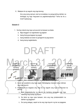 DRAFT
March 31, 2014
8. Matapos ito ay sagutin ang mga tanong:
Ano ang iyong opinyon ukol sa lumalabas na pangunahing dahilan na
ibinibigay ng mga mag-aaral sa paghahanapbuhay? Tama ba ito o
hindi? Ipaliwanag.
Gawain 2
1. Suriing mabuti ang mga sumusunod na larawan sa ibaba
a. Mga langgam na naghahakot ng pagkain
b. Isang ibong gumagawa ng pugad
c. Isang kalabaw sa bukid na ginagamit sa pag-aararo
d. Isang taong nagtatrabaho
Layunin ng Layunin ng Layunin ng Layunin ng
langgam sa ibon sa kalabaw sa tao sa
kanilang kanilang kanilang kanilang
ginagawa ginagawa ginagawa ginagawa
2. Matapos ang pagsusuri ay sagutin ang tanong: Ano ang pagkakaiba ng
langgam, ibon, kalabaw at tao sa kanilang layunin sa ginagawa?
3. Isulat sa kuwaderno ang mga sagot. Mahalagang maisulat nang malinaw
ang mga layunin.
4. Pagkatapos na isagawa ang mga ito ay sagutin ang mga sumusunod na
tanong:
a. Bakit nagkakaiba-iba ng layunin sa kanilang ginagawa ang mga
nilikhang may buhay ng Diyos?
b. Sa lahat ng mga nasa larawan, sino ang may pinakamalalim na
dahilan ng paggawa?
c. Sa iyong palagay, sapat na ba ang mga layunin ng tao sa paggawa
 