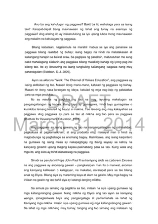 DRAFT
March 31, 2014
Ano ba ang kahulugan ng paggawa? Bakit ba ito mahalaga para sa isang
tao? Karapat-dapat bang maunawaan ng lahat ang tunay na esensya ng
paggawa? Ang araling ito ay makatutulong sa iyo upang lubos mong maunawaan
ang malalim na kahulugan ng paggawa.
Bilang kabataan, nagsisimula na marahil mabuo sa iyo ang pananaw sa
paggawa bilang realidad ng buhay: isang bagay na hindi na matatakasan at
kailangang harapin sa bawat araw. Sa paglipas ng panahon, matututuhan mo kung
bakit mahalagang kilalanin ang paggawa bilang malaking bahagi ng iyong pag-iral
bilang tao. Ito ay itinuturing na isang tungkuling kailangang isagawa nang may
pananagutan (Esteban, S. J. 2009).
Ayon sa aklat na “Work: The Channel of Values Education”, ang paggawa ay
isang aktibidad ng tao. Maaari itong mano-mano, katulad ng paggawa ng bahay.
Maaari rin itong nasa larangan ng ideya, katulad ng mga nag-iisip ng patalastas
para sa mga produkto.
Ito ay resulta ng pagkilos ng tao na may layuning makatugon sa
pangangailangan ng kapwa. Kung tayo ay gumagawa, hindi tayo gumagalaw o
kumikilos lamang katulad ng hayop o makina. Tao lamang ang may kakayahan sa
paggawa. Ang paggawa ay para sa tao at nilikha ang tao para sa paggawa
(Institute for Development Education, 1991).
Ang paggawa ay isang gawain ng tao na nangangailangan ng orihinalidad,
pagkukusa at pagkamalikhain; at ang produkto nito, materyal man o hindi ay
magbubunga ng pagbabago sa anomang bagay. Halimbawa, ang isang karpintero
na gumawa ng isang mesa ay nakapagbigay ng ibang saysay sa kahoy na
kaniyang ginamit upang maging kapaki-pakinabang para sa tao. Kung wala ang
mga ito, ang kilos ay hindi matatawag na paggawa.
Sinabi sa panulat ni Pope John Paul II sa kaniyang akda na Laborem Exrcens
na ang paggawa ay anomang gawain - pangkaisipan man ito o manwal, anoman
ang kaniyang kalikasan o kalagayan, na makatao, nararapat para sa tao bilang
anak ng Diyos. Bilang siya ay maraming kaya at alam na gawin. May mga bagay na
inilaan na gawin ng tao dahil siya ay katangi-tanging nilikha.
Sa simula pa lamang ng paglikha sa tao, inilaan na siya upang gumawa ng
mga katangi-tanging gawain. Nang nilikha ng Diyos ang tao ayon sa kaniyang
wangis, ipinagkatiwala Niya ang pangangalaga at pamamahala sa lahat ng
Kaniyang mga nilikha. Inilaan siya upang gumawa ng mga katangi-tanging gawain.
Sa lahat ng mga nilikhang may buhay, tanging ang tao lamang ang inatasan ng
 