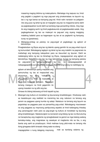 DRAFT
March 31, 2014
maaaring maging biktima ng materyalismo. Mahalaga ring isapuso na, hindi
ang paglaki o pagdami ng mga pag-aari ang pinakamataas na layunin ng
tao o ng nga bansa sa kaniyang pag-iral. Hindi natin nanaisin na patigasin
nito ang puso ng lahat ng tao at mapigilan ang tao na magsama-sama dahil
sa pagkakapatiran kundi dahil sa kanilang mga pansariling interes. Ang mga
ito ang magiging sanhi ng hindi pagkakasundo at pagkakawatak-watak. Ang
pagkagahaman ng tao sa materyal na pag-aari ang siyang magiging
malaking balakid para sa kaganapan ng tao at sa pagkamit ng kaniyang
tunay na (greatness).
2. Makapag-ambag sa patuloy na pag-angat at pagbabago ng agham at
teknolohiya.
Pinagkalooban ng Diyos ang tao ng talento upang gamitin ito sa pag-unlad niya at
ng komunidad. Mahalagang taglayin ng lahat ng tao ang malalim na pagnanais na
maibahagi ang kaniyang kakayahan para sa ikauunlad ng lipunan. Dahil sa
natatanging talino ng tao na ibinahagi ng Diyos, napagyayaman ang agham at
teknolohiya. Nakalilikha ang tao ng mga teknolohiya, bunga ng kaniyang patuloy
na pag-aaral sa pangangailangan ng tao, na nakapagpapadali at
nakapagpapabilis sa kaniyang produksyon. Nakikita ang tulong na naibibigay ng
agham at teknolohiya upang mapadali ang
pamumuhay ng tao at mapaunlad ang
ekonomiya. Isa itong “milestone o
phenomenon” na hindi na maiiwasan at
hindi na maaaring talikuran. Kailangan
lamang masiguro na hindi gagamitin ito
upang mawalan na ng silbi ang tao.
Ginawa ito bilang katuwang at hindi kapalit ng tao.
3. Maiangat ang kultura at moralidad ng lipunanang kinabibilangan. Hinaharap natin
sa kasalukuyan ang realidad na maraming tao ang natutuon na lamang ang
pansin sa paggawa upang kumita ng salapi. Nakatuon na lamang ang layunin sa
pagsisikap sa paggawa para sa pansariling pag-unlad. Mahalagang maunawaan
na ang paggawa ay mayroong panlipunang aspekto at hindi kailangang ihiwalay
ang pananagutan natin para sa pag-angat ng kultura at moralidad ng lipunang
ating kinabibilangan. Nakalulungkot na dumarami ang bilang ng tao na ititunuturing
na hanapbuhay ang magbenta ng ipinagbabawal na gamot sa mga batang walang
kamalay-malay, ang magnakaw ng sasakyan at magbenta nito sa iba, o ang
ibenta ang sarili sa prostitusyon. Hindi malinaw kung pikit-mata na lamang nila
itong ginagawa dahil sinasabi nilang wala na silang
mapagpipilian o kung talagang mayroong mali sa kanilang sistema ng
 