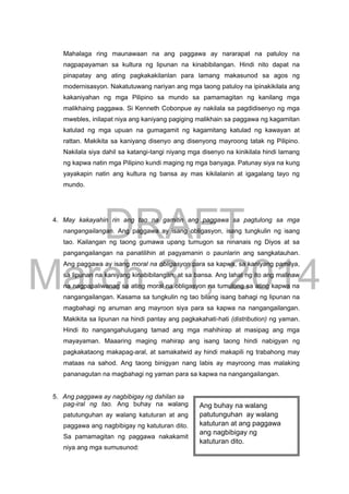 DRAFT
March 31, 2014
Mahalaga ring maunawaan na ang paggawa ay nararapat na patuloy na
nagpapayaman sa kultura ng lipunan na kinabibilangan. Hindi nito dapat na
pinapatay ang ating pagkakakilanlan para lamang makasunod sa agos ng
modernisasyon. Nakatutuwang nariyan ang mga taong patuloy na ipinakikilala ang
kakaniyahan ng mga Pilipino sa mundo sa pamamagitan ng kanilang mga
malikhaing paggawa. Si Kenneth Cobonpue ay nakilala sa pagdidisenyo ng mga
mwebles, inilapat niya ang kaniyang pagiging malikhain sa paggawa ng kagamitan
katulad ng mga upuan na gumagamit ng kagamitang katulad ng kawayan at
rattan. Makikita sa kaniyang disenyo ang disenyong mayroong tatak ng Pilipino.
Nakilala siya dahil sa katangi-tangi niyang mga disenyo na kinikilala hindi lamang
ng kapwa natin mga Pilipino kundi maging ng mga banyaga. Patunay siya na kung
yayakapin natin ang kultura ng bansa ay mas kikilalanin at igagalang tayo ng
mundo.
4. May kakayahin rin ang tao na gamitin ang paggawa sa pagtulong sa mga
nangangailangan. Ang paggawa ay isang obligasyon, isang tungkulin ng isang
tao. Kailangan ng taong gumawa upang tumugon sa ninanais ng Diyos at sa
pangangailangan na panatilihin at pagyamanin o paunlarin ang sangkatauhan.
Ang paggawa ay isang moral na obligasyon para sa kapwa, sa kaniyang pamilya,
sa lipunan na kaniyang kinabibilangan, at sa bansa. Ang lahat ng ito ang malinaw
na nagpapaliwanag sa ating moral na obligasyon na tumulong sa ating kapwa na
nangangailangan. Kasama sa tungkulin ng tao bilang isang bahagi ng lipunan na
magbahagi ng anuman ang mayroon siya para sa kapwa na nangangailangan.
Makikita sa lipunan na hindi pantay ang pagkakahati-hati (distribution) ng yaman.
Hindi ito nangangahulugang tamad ang mga mahihirap at masipag ang mga
mayayaman. Maaaring maging mahirap ang isang taong hindi nabigyan ng
pagkakataong makapag-aral, at samakatwid ay hindi makapili ng trabahong may
mataas na sahod. Ang taong binigyan nang labis ay mayroong mas malaking
pananagutan na magbahagi ng yaman para sa kapwa na nangangailangan.
5. Ang paggawa ay nagbibigay ng dahilan sa
pag-iral ng tao. Ang buhay na walang
patutunguhan ay walang katuturan at ang
paggawa ang nagbibigay ng katuturan dito.
Sa pamamagitan ng paggawa nakakamit
niya ang mga sumusunod:
Ang buhay na walang
patutunguhan ay walang
katuturan at ang paggawa
ang nagbibigay ng
katuturan dito.
 