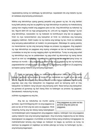 DRAFT
March 31, 2014
napakalaking tulong na naibibigay ng teknolohiya: napadadali nito ang trabaho ng tao
at naitataas ang kaniyang produksiyon.

Nilikha ang teknolohiya upang gawing perpekto ang gawain ng tao. Ito ang dahilan
kung bakit patuloy ang tao sa paglikha ng mga teknolohiya na patuloy na makatutulong
upang mas maging madali ang paggawa para sa tao. Ang teknolohiya ay kakampi ng
tao. Ngunit dahil din sa mga pangyayaring ito, unti-unti ng nagiging “kaaway” ng tao
ang teknolohiya, nawawalan na ng malawak na kontribusyon ang tao sa paggawa,
hindi na niya nararamdaman ang kasiyahan at hindi na nahahasa ang kaniyang
pagiging malikhain. Dahil inaako na ng makina ang bahagi ng tao, hindi na nakikilala
ang kaniyang pakamalikhain at malalim na pananagutan. Mahalaga ito upang patuloy
na maramdaman ng tao ang kaniyang halaga sa proseso ng paggawa. Ang pagdami
ng mga teknolohiya sa paggawa ang siyang umaagaw sa tao sa kaniyang trabaho.
Lumalabas na ang tao na ang nagiging alipin ng teknolohiya. Tunay na ang pag-unlad
ng teknolohiya ang isa sa palatandaan ng pag-unlad ng ekonomiya ng isang bansa
ngunit sa wari ay nakaliligtaan na unti-unting nailalayo sa tao ang kaniyang tunay na
esensya sa mundo – ang paggawa na daan tungo sa (1) pagbuo ng tao ng kaniyang
pagkakakilanlan at kakaniyahan (2) pagkamit ng kaganapang pansarili at (3) pagtulong
sa kapwa upang makamit ang kaniyang kaganapan.
Dahil sa kaniyang taglay na natatanging kakayahan bilang tao, ang tao ay
binigyan ng Diyos ng karapatan at tungkulin na mamahala sa mundo at sa iba pang
nilikha. Ang tao lamang ang may kakayahan na kumilos bunga ng proseso ng kaniyang
pag-iisip; siya ang may kakayahan na magpasya para sa kaniyang sarili at may
kakayahan na kilalanin nang lubusan ang kaniyang sarili. Nasa kaniya ang kakayahan
na gumawa at gumanap ng iba’t ibang kilos na kailangan sa proseso ng paggawa.
Samakatwid, maituturing na ang
subheto ng paggawa ay ang tao.
Ang tao ay nabubuhay sa mundo upang
gumawa, ngunit binibigyang-diin na ang paggawa ay
para sa tao at hindi ang tao para sa paggawa. Hindi
maaaring ituring ang tao bilang isang kasangkapan
na kinakailangan para mapagyaman ang paggawa; bagkus, kailangan niya ang paggawa
upang makamit niya ang kaniyang kaganapan. Ang sinumang magtuturing sa tao bilang
kasangkapan sa paggawa o kumikilala sa kaniya bilang isang simpleng manggagawa na
maihahalintulad lamang ang halaga sa materyal na bagay ay sumisira sa tunay na
esensya ng paggawa at naglalayo sa landas patungo sa tunay na hantungan ng tao…
ang kaniyang kaganapan.
Ang paggawa ay para sa tao
at hindi ang tao para sa
paggawa.
 