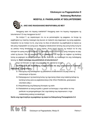 DRAFT
March 31, 2014
Edukasyon sa Pagpapakatao, Modyul 8 Pahina 1
Edukasyon sa Pagpapakatao 9
Ikalawang Markahan
MODYUL 8: PAKIKILAHOK AT BOLUNTERISMO
A. ANO ANG INAASAHANG MAIPAPAMALAS MO?
Hanggang saan mo kayang makilahok? Hanggang saan mo kayang magsagawa ng
bolunterismo? O may hangganan ba ito?
Sa modyul 7, ay napatunayan mo na sa pamamagitan ng paggawa, na bunga ng
paglilingkod ay maaring maiangat ang lipunan at makamit ang kaganapan ng iyong pagkatao.
Inaasahan na sa modyul na ito, ang tunay na diwa at kabuluhan ng paglilingkod sa kapwa ay
lalo pang mapapalalim sa iyong puso. Magiging makabuluhan lamang ang iyong buhay kung ito
ay patuloy mong ibinabahagi sa iyong kapwa. Kung kaya’t layunin ng modyul na ito ang
tulungan ka upang ang kahalagahan ng pakikilahok at bolunterismo ay iyong maiugnay sa pag-
unlad ng lipunan. Dito ay gagabayan ka na makapagsuri sa mga tao na naglaan ng kanilang
buhay sa pagtugon sa pangangailangan ng iba. Mula dito, ay masasagot mo ang mahalagang
tanong na: Bakit mahalaga ang pakikilahok at bolunterismo?
Tayo na! Simulan na natin ang pagtuklas nito. Handa ka na ba?
Sa modyul na ito, inaasahang maipamamalas mo ang sumusunod na kaalaman,
kakayahan, at pag-unawa:
8.1 Naiuugnay ang kahalagahan ng pakikilahok at bolunterismo sa pag-unlad ng
mamamayan at lipunan.
8.2 Nakapagsusuri ng kwentong buhay ng mga taong inilaan ang malaking bahagi ng
kanilang buhay para sa pagboboluntaryo (Hal. Efren Peñaflorida, greenpeace
volunteers atbp.)
8.3 Naipaliliwanag ang Batayang Konsepto ng aralin.
8.4 Nakalalahok sa isang proyekto o gawain sa barangay o mga sektor na may
partikular na pangangailangan (hal.,mga batang may kapansanan o mga
matatandang walang kumakalinga)
Narito ang mga kraytirya ng pagtataya ng awput sa Kakayahang Pampagkatuto 8.4
 