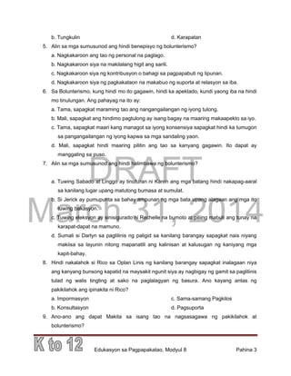DRAFT
March 31, 2014
Edukasyon sa Pagpapakatao, Modyul 8 Pahina 3
b. Tungkulin d. Karapatan
5. Alin sa mga sumusunod ang hindi benepisyo ng bolunterismo?
a. Nagkakaroon ang tao ng personal na paglago.
b. Nagkakaroon siya na makilalang higit ang sarili.
c. Nagkakaroon siya ng kontribusyon o bahagi sa pagpapabuti ng lipunan.
d. Nagkakaroon siya ng pagkakataon na makabuo ng suporta at relasyon sa iba.
6. Sa Bolunterismo, kung hindi mo ito gagawin, hindi ka apektado, kundi yaong iba na hindi
mo tinulungan. Ang pahayag na ito ay:
a. Tama, sapagkat maraming tao ang nangangailangan ng iyong tulong.
b. Mali, sapagkat ang hindimo pagtulong ay isang bagay na maaring makaapekto sa iyo.
c. Tama, sapagkat maari kang managot sa iyong konsensiya sapagkat hindi ka tumugon
sa pangangailangan ng iyong kapwa sa mga sandaling yaon.
d. Mali, sapagkat hindi maaring pilitin ang tao sa kanyang gagawin. Ito dapat ay
manggaling sa puso.
7. Alin sa mga sumusunod ang hindi halimbawa ng bolunterismo?
a. Tuwing Sabado at Linggo ay tinuturan ni Karen ang mga batang hindi nakapag-aaral
sa kanilang lugar upang matutong bumasa at sumulat.
b. Si Jerick ay pumupunta sa bahay ampunan ng mga bata upang alagaan ang mga ito
tuwing bakasyon.
c. Tuwing eleksyon ay sinisigurado ni Rechelle na bumoto at piliing mabuti ang tunay na
karapat-dapat na mamuno.
d. Sumali si Darlyn sa paglilinis ng paligid sa kanilang barangay sapagkat nais niyang
makiisa sa layunin nitong mapanatili ang kalinisan at kalusugan ng kaniyang mga
kapit-bahay.
8. Hindi nakalahok si Rico sa Oplan Linis ng kanilang barangay sapagkat inalagaan niya
ang kanyang bunsong kapatid na maysakit ngunit siya ay nagbigay ng gamit sa paglilinis
tulad ng walis tingting at sako na paglalagyan ng basura. Ano kayang antas ng
pakikilahok ang ipinakita ni Rico?
a. Impormasyon c. Sama-samang Pagkilos
b. Konsultasyon d. Pagsuporta
9. Ano-ano ang dapat Makita sa isang tao na nagsasagawa ng pakikilahok at
bolunterismo?
 