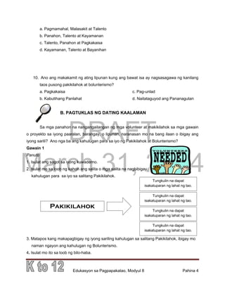 DRAFT
March 31, 2014
Edukasyon sa Pagpapakatao, Modyul 8 Pahina 4
a. Pagmamahal, Malasakit at Talento
b. Panahon, Talento at Kayamanan
c. Talento, Panahon at Pagkakaisa
d. Kayamanan, Talento at Bayanihan
10. Ano ang makakamit ng ating lipunan kung ang bawat isa ay nagsasagawa ng kanilang
taos pusong pakikilahok at bolunterismo?
a. Pagkakaisa c. Pag-unlad
b. Kabutihang Panlahat d. Naitataguyod ang Pananagutan
B. PAGTUKLAS NG DATING KAALAMAN
Sa mga panahon na nangangailangan ng mga volunteer at makikilahok sa mga gawain
o proyekto sa iyong paaralan, barangay, o lipunan, naranasan mo na bang ilaan o ibigay ang
iyong sarili? Ano nga ba ang kahulugan para sa iyo ng Pakikilahok at Bolunterismo?
Gawain 1
Panuto
1. Isulat ang sagot sa iyong kuwaderno.
2. Isulat mo sa loob ng kahon ang salita o mga salita na nagbibigay
kahulugan para sa iyo sa salitang Pakikilahok.
3. Matapos kang makapagbigay ng iyong sariling kahulugan sa salitang Pakikilahok, ibigay mo
naman ngayon ang kahulugan ng Bolunterismo.
4. Isulat mo ito sa loob ng bilo-haba.
Tungkulin na dapat
isakatuparan ng lahat ng tao.
Pakikilahok
Tungkulin na dapat
isakatuparan ng lahat ng tao.
Tungkulin na dapat
isakatuparan ng lahat ng tao.
Tungkulin na dapat
isakatuparan ng lahat ng tao.
 