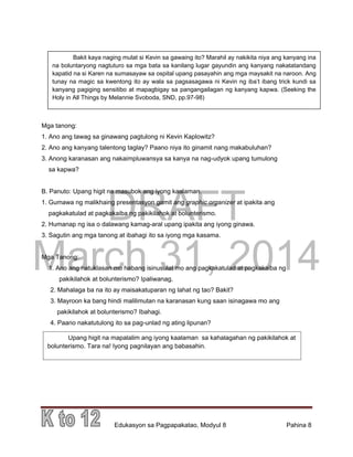 DRAFT
March 31, 2014
Edukasyon sa Pagpapakatao, Modyul 8 Pahina 8
Upang higit na mapalalim ang iyong kaalaman sa kahalagahan ng pakikilahok at
bolunterismo. Tara na! Iyong pagnilayan ang babasahin.
pagnilayan ang babasahin.
Bakit kaya naging mulat si Kevin sa gawaing ito? Marahil ay nakikita niya ang kanyang ina
na boluntaryong nagtuturo sa mga bata sa kanilang lugar gayundin ang kanyang nakatatandang
kapatid na si Karen na sumasayaw sa ospital upang pasayahin ang mga maysakit na naroon. Ang
tunay na magic sa kwentong ito ay wala sa pagsasagawa ni Kevin ng iba’t ibang trick kundi sa
kanyang pagiging sensitibo at mapagbigay sa pangangailagan ng kanyang kapwa. (Seeking the
Holy in All Things by Melannie Svoboda, SND, pp.97-98)
Mga tanong:
1. Ano ang tawag sa ginawang pagtulong ni Kevin Kaplowitz?
2. Ano ang kanyang talentong taglay? Paano niya ito ginamit nang makabuluhan?
3. Anong karanasan ang nakaimpluwansya sa kanya na nag-udyok upang tumulong
sa kapwa?
B. Panuto: Upang higit na masubok ang iyong kaalaman.
1. Gumawa ng malikhaing presentasyon gamit ang graphic organizer at ipakita ang
pagkakatulad at pagkakaiba ng pakikilahok at bolunterismo.
2. Humanap ng isa o dalawang kamag-aral upang ipakita ang iyong ginawa.
3. Sagutin ang mga tanong at ibahagi ito sa iyong mga kasama.
Mga Tanong:
1. Ano ang natuklasan mo habang isinusulat mo ang pagkakatulad at pagkakaiba ng
pakikilahok at bolunterismo? Ipaliwanag.
2. Mahalaga ba na ito ay maisakatuparan ng lahat ng tao? Bakit?
3. Mayroon ka bang hindi malilimutan na karanasan kung saan isinagawa mo ang
pakikilahok at bolunterismo? Ibahagi.
4. Paano nakatutulong ito sa pag-unlad ng ating lipunan?
 