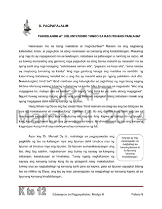 DRAFT
March 31, 2014
Edukasyon sa Pagpapakatao, Modyul 8 Pahina 9
D. PAGPAPALALIM
PAKIKILAHOK AT BOLUNTERISMO TUNGO SA KABUTIHANG PANLAHAT
Naranasan mo na bang makilahok at magvolunteer? Marami na ang nagdaang
kalamidad, krisis, at pagsubok na ating naranasan sa bansang ating kinabibilangan. Maaaring
ang mga ito ay napapanood mo sa telebisyon, nababasa sa pahayagan o naririnig sa radyo. At
sa tuwing dumarating ang ganitong mga pagsubok sa ating bansa marahil ay nasasabi mo sa
iyong sarili ang mga katagang: “nakakaawa naman sila”, “papaano na kaya sila”, “sana naman
ay mayroong tumulong sa kanila”. Ang mga ganitong kataga ang madalas na sambitin ng
karamihang kabataang katulad mo o ang iba ay marahil wala pa ngang pakilalam ukol dito.
Nakalulungkot, hindi ba? Hindi maiibsan ang kalungkutan at paghihirap ng mga taong naging
biktima nito kung walang tutulong o dadamay sa kanila. May iba pa nga na nagsasabi: “Ano ang
magagawa ko, malayo ako sa kanila?” o di kaya’y “ang bata ko pa, wala akong magagawa”.
Ngunit huwag sanang maging ganito ang iyong kaisipan sapagkat bilang kabataan malaki ang
iyong magagawa dahil ikaw ay bahagi ng lipunan.
Nang likhain ng Diyos ang tao sinabi Niya “hindi mainam na mag-isa ang tao bibigyan ko
siya ng makakasama at makakatulong” (Genesis 2:18). Ito ang dahilan kung bakit ang tao ay
may kapwa sapagkat hindi siya mabubuhay na mag-isa. Ang kapwa ay bahagi rin ng lipunan,
kung kaya’t ang bawat tao ay may pananagutan sa kanya. Hindi makakamit ng tao ang kanyang
kaganapan kung hindi siya nakikipamuhay na kasama ng iba.
Ayon kay Dr. Manuel Dy Jr., mahalaga sa pagpapakatao ang
pagkilala ng tao na kailangan niya ang lipunan dahil binubuo siya ng
lipunan at binubuo niya ang lipunan. Sa lipunan sumasakasaysayan ang
tao. Ang ibig sabihin, nagkakaroon ang buhay ng saysay sa kanyang
nakaraan, kasalukuyan at hinaharap. Tunay ngang nagkakaroon ng
saysay ang kanyang buhay kung ito ay ginagamit nang makabuluhan
tuwing siya ay nagbabahagi ng kanyang sarili para sa kapwa, para sa lipunan sapagkat bilang
tao na nilikha ng Diyos, ang tao ay may pananagutan na magbahagi sa kanyang kapwa at sa
lipunang kanyang kinabibilangan.
Ang tao ay may
pananagutan na
magbahagi sa
kanyang kapwa at
sa lipunang
kanyang
kinabibilangan.
 