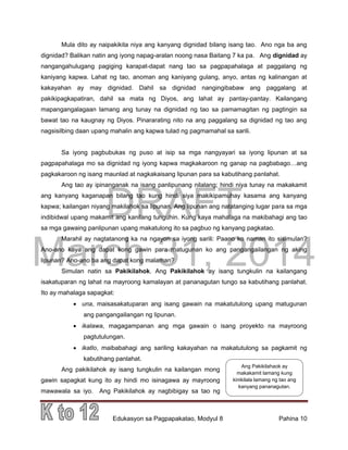 DRAFT
March 31, 2014
Edukasyon sa Pagpapakatao, Modyul 8 Pahina 10
Mula dito ay naipakikita niya ang kanyang dignidad bilang isang tao. Ano nga ba ang
dignidad? Balikan natin ang iyong napag-aralan noong nasa Baitang 7 ka pa. Ang dignidad ay
nangangahulugang pagiging karapat-dapat nang tao sa pagpapahalaga at paggalang ng
kaniyang kapwa. Lahat ng tao, anoman ang kaniyang gulang, anyo, antas ng kalinangan at
kakayahan ay may dignidad. Dahil sa dignidad nangingibabaw ang paggalang at
pakikipagkapatiran, dahil sa mata ng Diyos, ang lahat ay pantay-pantay. Kailangang
mapangangalagaan lamang ang tunay na dignidad ng tao sa pamamagitan ng pagtingin sa
bawat tao na kaugnay ng Diyos. Pinararating nito na ang paggalang sa dignidad ng tao ang
nagsisilbing daan upang mahalin ang kapwa tulad ng pagmamahal sa sarili.
Sa iyong pagbubukas ng puso at isip sa mga nangyayari sa iyong lipunan at sa
pagpapahalaga mo sa dignidad ng iyong kapwa magkakaroon ng ganap na pagbabago…ang
pagkakaroon ng isang maunlad at nagkakaisang lipunan para sa kabutihang panlahat.
Ang tao ay ipinanganak na isang panlipunang nilalang; hindi niya tunay na makakamit
ang kanyang kaganapan bilang tao kung hindi siya makikipamuhay kasama ang kanyang
kapwa; kailangan niyang makilahok sa lipunan. Ang lipunan ang natatanging lugar para sa mga
indibidwal upang makamit ang kanilang tunguhin. Kung kaya mahalaga na makibahagi ang tao
sa mga gawaing panlipunan upang makatulong ito sa pagbuo ng kanyang pagkatao.
Marahil ay nagtatanong ka na ngayon sa iyong sarili: Paano ko naman ito sisimulan?
Ano-ano kaya ang dapat kong gawin para matugunan ko ang pangangailangan ng aking
lipunan? Ano-ano ba ang dapat kong malaman?
Simulan natin sa Pakikilahok. Ang Pakikilahok ay isang tungkulin na kailangang
isakatuparan ng lahat na mayroong kamalayan at pananagutan tungo sa kabutihang panlahat.
Ito ay mahalaga sapagkat:
 una, maisasakatuparan ang isang gawain na makatutulong upang matugunan
ang pangangailangan ng lipunan.
 ikalawa, magagampanan ang mga gawain o isang proyekto na mayroong
pagtutulungan.
 ikatlo, maibabahagi ang sariling kakayahan na makatutulong sa pagkamit ng
kabutihang panlahat.
Ang pakikilahok ay isang tungkulin na kailangan mong
gawin sapagkat kung ito ay hindi mo isinagawa ay mayroong
mawawala sa iyo. Ang Pakikilahok ay nagbibigay sa tao ng
Ang Pakikilahaok ay
makakamit lamang kung
kinikilala lamang ng tao ang
kanyang pananagutan.
 