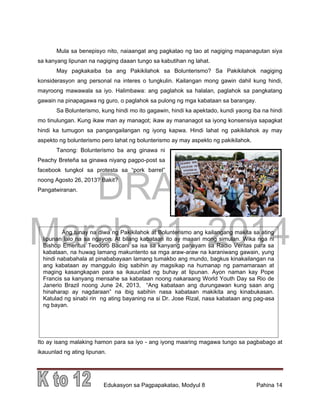 DRAFT
March 31, 2014
Edukasyon sa Pagpapakatao, Modyul 8 Pahina 14
Ang tunay na diwa ng Pakikilahok at Bolunterismo ang kailangang makita sa ating
lipunan lalo na sa ngayon. At bilang kabataan ito ay maaari mong simulan. Wika nga ni
Bishop Emeritus Teodoro Bacani sa isa sa kanyang panayam sa Radio Veritas para sa
kabataan, na huwag lamang makuntento sa mga araw-araw na karaniwang gawain, yung
hindi nababahala at pinababayaan lamang tumakbo ang mundo, bagkus kinakailangan na
ang kabataan ay manggulo ibig sabihin ay magsikap na humanap ng pamamaraan at
maging kasangkapan para sa ikauunlad ng buhay at lipunan. Ayon naman kay Pope
Francis sa kanyang mensahe sa kabataan noong nakaraang World Youth Day sa Rio de
Janerio Brazil noong June 24, 2013, “Ang kabataan ang durungawan kung saan ang
hinaharap ay nagdaraan” na ibig sabihin nasa kabataan makikita ang kinabukasan.
Katulad ng sinabi rin ng ating bayaning na si Dr. Jose Rizal, nasa kabataan ang pag-asa
ng bayan.
Mula sa benepisyo nito, naiaangat ang pagkatao ng tao at nagiging mapanagutan siya
sa kanyang lipunan na nagiging daaan tungo sa kabutihan ng lahat.
May pagkakaiba ba ang Pakikilahok sa Bolunterismo? Sa Pakikilahok nagiging
konsiderasyon ang personal na interes o tungkulin. Kailangan mong gawin dahil kung hindi,
mayroong mawawala sa iyo. Halimbawa: ang paglahok sa halalan, paglahok sa pangkatang
gawain na pinapagawa ng guro, o paglahok sa pulong ng mga kabataan sa barangay.
Sa Bolunterismo, kung hindi mo ito gagawin, hindi ka apektado, kundi yaong iba na hindi
mo tinulungan. Kung ikaw man ay managot; ikaw ay mananagot sa iyong konsensiya sapagkat
hindi ka tumugon sa pangangailangan ng iyong kapwa. Hindi lahat ng pakikilahok ay may
aspekto ng bolunterismo pero lahat ng bolunterismo ay may aspekto ng pakikilahok.
Tanong: Bolunterismo ba ang ginawa ni
Peachy Breteña sa ginawa niyang pagpo-post sa
facebook tungkol sa protesta sa “pork barrel”
noong Agosto 26, 2013? Bakit?
Pangatwiranan.
Ito ay isang malaking hamon para sa iyo - ang iyong maaring magawa tungo sa pagbabago at
ikauunlad ng ating lipunan.
 