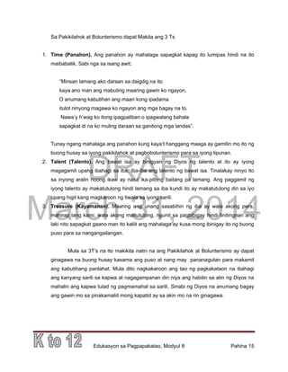 DRAFT
March 31, 2014
Edukasyon sa Pagpapakatao, Modyul 8 Pahina 15
Sa Pakikilahok at Bolunterismo dapat Makita ang 3 Ts
1. Time (Panahon). Ang panahon ay mahalaga sapagkat kapag ito lumipas hindi na ito
maibabalik. Sabi nga sa isang awit:
“Minsan lamang ako daraan sa daigdig na ito
kaya ano man ang mabuting maaring gawin ko ngayon,
O anumang kabutihan ang maari kong ipadama
itulot ninyong magawa ko ngayon ang mga bagay na to.
Nawa’y h’wag ko itong ipagpaliban o ipagwalang bahala
sapagkat di na ko muling daraan sa ganitong mga landas”.
Tunay ngang mahalaga ang panahon kung kaya’t hanggang maaga ay gamitin mo ito ng
buong husay sa iyong pakikilahok at pagbobolunterismo para sa iyong lipunan.
2. Talent (Talento). Ang bawat isa ay binigyan ng Diyos ng talento at ito ay iyong
magagamit upang ibahagi sa iba. Iba-iba ang talento ng bawat isa. Tinalakay ninyo ito
sa inyong aralin noong ikaw ay nasa ika-pitong baitang pa lamang. Ang paggamit ng
iyong talento ay makatutulong hindi lamang sa iba kundi ito ay makatutulong din sa iyo
upang higit kang magkaroon ng tiwala sa iyong sarili.
3. Treasure (Kayamanan). Maaring ang unang sasabihin ng iba ay wala akong pera,
mahirap lang kami, wala akong maitutulong, ngunit sa pagbibigay hindi tinitingnan ang
laki nito sapagkat gaano man ito kaliit ang mahalaga ay kusa mong ibinigay ito ng buong
puso para sa nangangailangan.
Mula sa 3T’s na ito makikita natin na ang Pakikilahok at Bolunterismo ay dapat
ginagawa na buong husay kasama ang puso at nang may pananagutan para makamit
ang kabutihang panlahat. Mula dito nagkakaroon ang tao ng pagkakataon na ibahagi
ang kanyang sarili sa kapwa at nagagampanan din niya ang habilin sa atin ng Diyos na
mahalin ang kapwa tulad ng pagmamahal sa sarili. Sinabi ng Diyos na anumang bagay
ang gawin mo sa pinakamaliit mong kapatid ay sa akin mo na rin ginagawa.
 