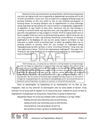 DRAFT
March 31, 2014
Edukasyon sa Pagpapakatao, Modyul 8 Pahina 16
Hindi lamang siya, sa tuwing ako ay nadaraan sa aming kalsada sa aming barangay
pag araw ng Linggo ay nakapukaw sa aking paningin ang mga naglilinis dito. Minsan kong
kinausap ang isa sa kanila at nalaman ko na sila pala ay samahan ng mga “solo parent” ang
iba sa kanila ay namatay na ang asawa, ang iba naman ay iniwan ng asawa. Tinanong ko siya
bakit ninyo ito ginagawa? Ang sagot niya ay, nais kasi naming makatulong sa barangay
upang mapanatiling malinis ang paligid at maiiiwas sa sakit ang mga mamamayan lalo na
ang mga bata. Ako ay natuwa sa kanyang sagot sapagkat ang mga taong ito na solo parent
na bagamat nangangailangan din ng tulong ay nakapagbibigay pa din ng kusang loob para sa
kapakanan ng kanilang kapwa. Sa ngayon ay mayroon na silang tatlumpung kasapi.
Sana sa pamamagitan ng babasahing ito ay maramdaman mo na ikaw ay may
magagawa, ikaw ay may personal na pananagutan para sa iyong kapwa at lipunan. Kung
sisimulan mo sa iyong sarili at nagawa mo ito nang buong puso, matitiyak ko sa iyo na ikaw ay
magkakaroon ng kaganapan sa iyong buhay, isang buhay na ganap at kasiya-siya.
Napagnilay-nilayan mo na ba ang madalas awitin sa Simbahan o sa mga “rallies”.
“Walang sinuman ang nabubuhay para sa sarili lamang,
walang sinuman ang namamatay para sa sarili lamang.
Tayong lahat ay may pananagutan sa isa’t isa,
tayong lahat ay tinipon ng Diyos na kapiling Niya”.
Naalala ko tuloy ang isang kwento ng aking kakilala. Labinlimang taong gulang
siya noon ng maging mulat siya sa pagtulong at pagbabahagi ng kanyang sarili sa iba
na hindi niya kakilala o kaanu-ano. Siya ay nagsimula sa pagiging aktibong kasapi ng
kanilang Simbahan at dito niya nakita na siya ay may malaking pananagutan sa
kanyang kapwa. Sa kanyang kabataan siya ay nagboboluteer sa isang orphanage
upang mag-alaga ng mga batang ulila. Siya ay naatasan sa pagpapaligo, pagpapakain
at pagbibihis sa mga maliliit na bata doon. Naranasan niya din ang matulog sa
malamig na semento katabi ang mga bata doon, pati ang paglilinis ng sugat nila at
gayundin ang paghehele sa mga sanggol na umiiyak. Hindi ito naging madali para sa
kanya sapagkat hindi siya sana’y sa ganitong klaseng gawain. Ngunit ilang taon din
niya itong ginawa at lubos ang kanyang kasiyahang nararamdaman sa kanyang
paglilingkod sa iba.Nagbigay din siya ng oras upang magturo ng Religion sa mga
mag-aaral sa public school sa kanilang lugar sa kabila ng pagiging abala niya sa
kanyang trabaho at pamilya. Hindi din siya tumitigil na maglingkod bilang
Tagapagpahayag ng Salita ng Diyos o Lector sa kanilang Simbahan. Isang araw nga
may nagtanong sa kanya, “Hindi ka ba nagsasawang maglingkod?” Ang sagot niya:
“Kulang pa nga iyang ibinibigay ko sa napakaraming pagpapala na natatanggap ko
mula sa Panginoon”.
 