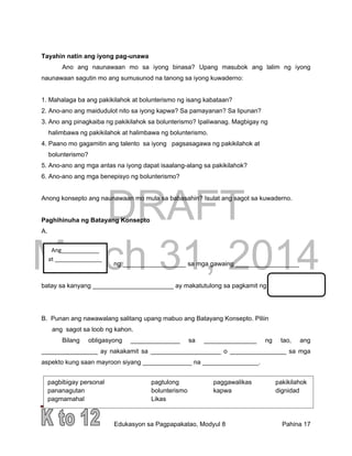 DRAFT
March 31, 2014
Edukasyon sa Pagpapakatao, Modyul 8 Pahina 17
pagbibigay personal pagtulong paggawalikas pakikilahok
pananagutan bolunterismo kapwa dignidad
pagmamahal Likas
Tayahin natin ang iyong pag-unawa
Ano ang naunawaan mo sa iyong binasa? Upang masubok ang lalim ng iyong
naunawaan sagutin mo ang sumusunod na tanong sa iyong kuwaderno:
1. Mahalaga ba ang pakikilahok at bolunterismo ng isang kabataan?
2. Ano-ano ang maidudulot nito sa iyong kapwa? Sa pamayanan? Sa lipunan?
3. Ano ang pinagkaiba ng pakikilahok sa bolunterismo? Ipaliwanag. Magbigay ng
halimbawa ng pakikilahok at halimbawa ng bolunterismo.
4. Paano mo gagamitin ang talento sa iyong pagsasagawa ng pakikilahok at
bolunterismo?
5. Ano-ano ang mga antas na iyong dapat isaalang-alang sa pakikilahok?
6. Ano-ano ang mga benepisyo ng bolunterismo?
Anong konsepto ang naunawaan mo mula sa babasahin? Isulat ang sagot sa kuwaderno.
Paghihinuha ng Batayang Konsepto
A.
ng __________________ sa mga gawaing __________________
batay sa kanyang _______________________ ay makatutulong sa pagkamit ng
B. Punan ang nawawalang salitang upang mabuo ang Batayang Konsepto. Piliin
ang sagot sa loob ng kahon.
Bilang obligasyong ______________ sa _______________ ng tao, ang
________________ ay nakakamit sa ____________________ o ________________ sa mga
aspekto kung saan mayroon siyang ______________ na ________________.
Ang____________
at _______________
 