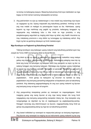 DRAFT
March 31, 2014
Edukasyon sa Pagpapakatao, Baitang 9, Modyul 1 Pahina 16
na buhay na kailangang isaayos. Maaaring ikatuwirang hindi siya makikialam sa mga
bagay na hindi naman tuwirang nakaaapekto sa kaniya.
3. Ang pakiramdam na siya ay nalalamangan o mas malaki ang naiaambag niya kaysa
sa nagagawa ng iba. Upang mapanatili ang kabutihang panlahat, hinihingi sa ilan
ang mas malaki at mabigat na pananagutan kaysa sa iba. Halimbawa, upang
kayanin ng mga mahihirap ang pagbili ng produkto, kailangang tanggapin ng
negosyante ang mababang tubo o kita mula sa mga produkto; o ang
pangkalusugang seguridad ay maging abot kaya ng lahat, ang health insurance ay
may mababang premiums o ang doktor ay tumanggap ng mababang sahod. Ang
tingin ng ilan sa ganitong sitwasyon ay hindi makatarungan.
Mga Kondisyon sa Pagkamit ng Kabutihang Panlahat
Tatlong kondisyon ang kailangan upang makamit ang kabutihang panlahat ayon kay
Joseph de Torre (1987) sa kaniyang aklat na Social Morals.
1. Ang lahat ng tao ay dapat na mabigyan ng pagkakataong makakilos nang malaya
gabay ang diyalogo, pagmamahal at katarungan. Mahalagang palaging nasa isip ng
lahat ang tunay na kahulugan ng kalayaan dahil may panganib na isipin ng ilan na
walang hanggan ang kaniyang kalayaan. Mahalaga ang diyalogo upang maibahagi
sa bawat isa ang kanilang saloobin, damdamin at pananaw. Madalas na ang sanhi
ng hindi pagkakaunawaan ng mga tao ay dahil sa kakulangan ng kakayahang mag-
usap. Kung hindi mananaig ang pagmamahal at katarungan sa kaniya sa lahat ng
pagkakataon, hindi ganap na kakayanin ng sinuman na isantabi sa ilang
pagkakataon ang kaniyang pansariling kaligayahan at kapakanan para sa kabutihang
panlahat. Ang dalawang pagpapahalagang ito ang susi upang makamit ng lipunan
ang kaniyang tunay na layunin at tunguhin.
2. Ang pangunahing karapatang pantao ay nararapat na mapangalagaan. Hindi
magiging ganap ang isang lipunan at ang mga taong kasapi nito kung hindi
naigagalang ang kaniyang pangunahing karapatan bilang tao. Ang karapatan ang
nangangalaga sa dignidad ng tao at nagtataguyod ng pagkakapantay-pantay.
Hangga’t nananaig ang diskriminasyon sa lipunan, nagpapahiwatig itong hindi pa
ganap ang pagsasaalang-alang ng mga tao sa kabutihang panlahat.
3. Ang bawat indibidwal ay nararapat na mapaunlad patungo sa kaniyang kaganapan.
Ang lipunan ang nararapat na maging isa sa instrumento upang makamit ng tao ang
 