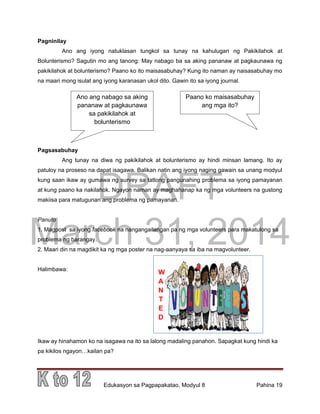 DRAFT
March 31, 2014
Edukasyon sa Pagpapakatao, Modyul 8 Pahina 19
Pagninilay
Ano ang iyong natuklasan tungkol sa tunay na kahulugan ng Pakikilahok at
Bolunterismo? Sagutin mo ang tanong: May nabago ba sa aking pananaw at pagkaunawa ng
pakikilahok at bolunterismo? Paano ko ito maisasabuhay? Kung ito naman ay naisasabuhay mo
na maari mong isulat ang iyong karanasan ukol dito. Gawin ito sa iyong journal.
Pagsasabuhay
Ang tunay na diwa ng pakikilahok at bolunterismo ay hindi minsan lamang. Ito ay
patuloy na proseso na dapat isagawa. Balikan natin ang iyong naging gawain sa unang modyul
kung saan ikaw ay gumawa ng survey sa tatlong pangunahing problema sa iyong pamayanan
at kung paano ka nakilahok. Ngayon naman ay maghahanap ka ng mga volunteers na gustong
makiisa para matugunan ang problema ng pamayanan.
Panuto
1. Magpost sa iyong facebook na nangangailangan pa ng mga volunteers para makatulong sa
problema ng barangay.
2. Maari din na magdikit ka ng mga poster na nag-aanyaya sa iba na magvolunteer.
Halimbawa:
Ikaw ay hinahamon ko na isagawa na ito sa lalong madaling panahon. Sapagkat kung hindi ka
pa kikilos ngayon…kailan pa?
Ano ang nabago sa aking
pananaw at pagkaunawa
sa pakikilahok at
bolunterismo
Paano ko maisasabuhay
ang mga ito?
W
A
N
T
E
D
 