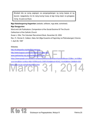DRAFT
March 31, 2014
Edukasyon sa Pagpapakatao, Modyul 8 Pahina 20
Mga Kakailanganing Kagamitan (website, software, mga aklat, worksheet)
Mga Sanggunian:
Word and Life Publications ,Compendium of the Social Doctrine Of The Church
Cathechism of the Catholic Church
Susan J. Ellis, The Volunteer Recruitment Book, November 22, 2004
Rev. Fr. Roman E. Calleon, Naku Ha! (Mga Kuwento at Pagninilay na Pkikinabangan) Volume
1, April 28, 1997
Websites
http://tl.wikepedia.org/wiki/Bolunterismo
http://www.bygpub.com/books/tg2rw/volunteer.htm
www.partnership.org.uk/pres/fitlog/sld007.htm
https://www.google.com.ph/search?q=peachy+bretana+pork+barrel+protest&espv=210&es_sm=93&so
urce=lnms&tbm=isch&sa=X&ei=hZOBUqvsGu-SiQfCsYGwBg&ved=0CAcQ_AUoAQ&biw=1366&bih=630
http://cec.vcn.bc.ca/mpfc/key/key-pt.htm
Binabati kita sa iyong pagtugon sa pangangailangan ng iyong kapwa at ng
lipunan. Ipagpatuloy mo ito nang buong husay at lagi mong iisipin na ginagawa
mong ito para sa Diyos.
 