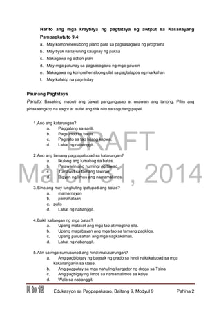 DRAFT
March 31, 2014
Edukasyon sa Pagpapakatao, Baitang 9, Modyul 9 Pahina 2
Narito ang mga kraytirya ng pagtataya ng awtput sa Kasanayang
Pampagkatuto 9.4:
a. May komprehensibong plano para sa pagsasagawa ng programa
b. May tiyak na layuning kaugnay ng paksa
c. Nakagawa ng action plan
d. May mga patunay sa pagsasagawa ng mga gawain
e. Nakagawa ng komprehensibong ulat sa pagtatapos ng markahan
f. May kalakip na pagninilay
Paunang Pagtataya
Panuto: Basahing mabuti ang bawat pangungusap at unawain ang tanong. Piliin ang
pinakaangkop na sagot at isulat ang titik nito sa sagutang papel.
1.Ano ang katarungan?
a. Paggalang sa sarili.
b. Pagsunod sa batas.
c. Pagtrato sa tao bilang kapwa.
d. Lahat ng nabanggit.
2.Ano ang tamang pagpapatupad sa katarungan?
a. Ikulong ang lumabag sa batas.
b. Patawarin ang humingi ng tawad.
c. Tumawid sa tamang tawiran.
d. Bigyan ng limos ang namamalimos.
3.Sino ang may tungkuling ipatupad ang batas?
a. mamamayan
b. pamahalaan
c. pulis
d. Lahat ng nabanggit.
4.Bakit kailangan ng mga batas?
a. Upang matakot ang mga tao at magtino sila.
b. Upang magabayan ang mga tao sa tamang pagkilos.
c. Upang parusahan ang mga nagkakamali.
d. Lahat ng nabanggit.
5.Alin sa mga sumusunod ang hindi makatarungan?
a. Ang pagbibigay ng bagsak ng grado sa hindi nakakatupad sa mga
kakailanganin sa klase.
b. Ang pagpatay sa mga nahuling kargador ng droga sa Tsina
c. Ang pagbigay ng limos sa namamalimos sa kalye
d. Wala sa nabanggit.
 