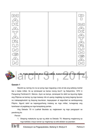 DRAFT
March 31, 2014
Edukasyon sa Pagpapakatao, Baitang 9, Modyul 9 Pahina 4
C. PAGLINANG NG MGA KAALAMAN, KAKAYAHAN AT PAG-UNAWA
Gawain 1
Marahil ay narinig mo na sa iyong mga magulang o lolo at lola ang salitang martial
law o batas militar. Ito ay ipinatupad sa bansa noong ika-21 ng Setyembre, 1972 ni
Pangulong Ferdinand E. Marcos. Ayon sa kaniya, ipinatupad ito dahil sa layuning iligtas
ang Pilipinas sa kamay ng mga kaaway nito at upang magtatag ng isang bagong lipunan
na makapagdudulot ng ibayong kaunlaran, kapayapaan at seguridad sa sambayanang
Pilipino. Ngunit dahil sa kapangyarihang iniatang sa mga militar, lumaganap ang
karahasan at paglabag sa mga karapatang pantao.
Ang Dekada ’70 ni Lualhati Bautista ay naglarawan ng mga pangyayari sa
panahong ito.
Panuto:
1. Sikaping makakuha ng sipi ng aklat na Dekada ’70. Maaaring magtanong sa
mga kakilala o kaya naman ay maghanap sa silid-aklatan sa paaralan.
 