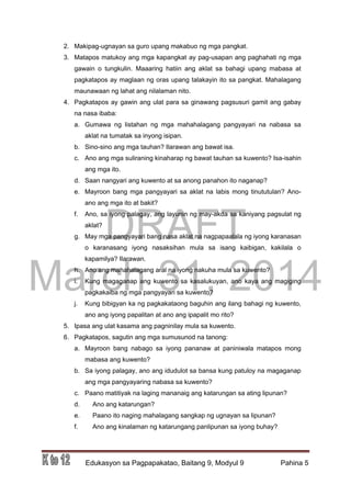 DRAFT
March 31, 2014
Edukasyon sa Pagpapakatao, Baitang 9, Modyul 9 Pahina 5
2. Makipag-ugnayan sa guro upang makabuo ng mga pangkat.
3. Matapos matukoy ang mga kapangkat ay pag-usapan ang paghahati ng mga
gawain o tungkulin. Maaaring hatiin ang aklat sa bahagi upang mabasa at
pagkatapos ay maglaan ng oras upang talakayin ito sa pangkat. Mahalagang
maunawaan ng lahat ang nilalaman nito.
4. Pagkatapos ay gawin ang ulat para sa ginawang pagsusuri gamit ang gabay
na nasa ibaba:
a. Gumawa ng listahan ng mga mahahalagang pangyayari na nabasa sa
aklat na tumatak sa inyong isipan.
b. Sino-sino ang mga tauhan? Ilarawan ang bawat isa.
c. Ano ang mga suliraning kinaharap ng bawat tauhan sa kuwento? Isa-isahin
ang mga ito.
d. Saan nangyari ang kuwento at sa anong panahon ito naganap?
e. Mayroon bang mga pangyayari sa aklat na labis mong tinututulan? Ano-
ano ang mga ito at bakit?
f. Ano, sa iyong palagay, ang layunin ng may-akda sa kaniyang pagsulat ng
aklat?
g. May mga pangyayari bang nasa aklat na nagpapaalala ng iyong karanasan
o karanasang iyong nasaksihan mula sa isang kaibigan, kakilala o
kapamilya? Ilarawan.
h. Ano ang mahahalagang aral na iyong nakuha mula sa kuwento?
i. Kung magaganap ang kuwento sa kasalukuyan, ano kaya ang magiging
pagkakaiba ng mga pangyayari sa kuwento?
j. Kung bibigyan ka ng pagkakataong baguhin ang ilang bahagi ng kuwento,
ano ang iyong papalitan at ano ang ipapalit mo rito?
5. Ipasa ang ulat kasama ang pagninilay mula sa kuwento.
6. Pagkatapos, sagutin ang mga sumusunod na tanong:
a. Mayroon bang nabago sa iyong pananaw at paniniwala matapos mong
mabasa ang kuwento?
b. Sa iyong palagay, ano ang idudulot sa bansa kung patuloy na magaganap
ang mga pangyayaring nabasa sa kuwento?
c. Paano matitiyak na laging mananaig ang katarungan sa ating lipunan?
d. Ano ang katarungan?
e. Paano ito naging mahalagang sangkap ng ugnayan sa lipunan?
f. Ano ang kinalaman ng katarungang panlipunan sa iyong buhay?
 