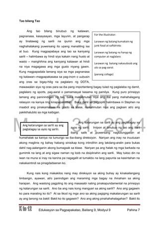 DRAFT
March 31, 2014
Edukasyon sa Pagpapakatao, Baitang 9, Modyul 9 Pahina 7
Tao bilang Tao
Ang tao bilang binubuo ng katawan,
pagnanasa, kasaysayan, mga layunin, at pangarap
ay tinatawag ng sarili na ipunin ang mga
naghahatakang puwersang ito upang manatiling isa
at buo. Kung magpapabaya ang tao sa kaniyang
sarili – halimbawa ay hindi siya kakain nang husto at
wasto – manghihina ang kaniyang katawan at hindi
na niya magagawa ang mga gusto niyang gawin.
Kung magpapadala lamang siya sa mga pagnanasa
ng katawan--magpapakasasa sa pag-inom o uubusin
ang oras sa bigay-hilig na paglalaro ng DOTA,
mawawalan siya ng oras para sa iba pang importanteng bagay tulad ng paglalaba ng damit,
paglalaro ng sports, pag-aaral o pamamasyal kasama ng pamilya. Kung puro prinsipyo
lamang ang paninindigan ng tao, baka makalimutan niya ang iba pang mahahalagang
relasyon na kaniya ring kinapapalooban. Baka dahil sa pagpipilit halimbawa ni Stephen na
maabot ang pinakamataas na grado sa klase, makalimutan niya ang pagkain at/o ang
pakikihalubilo sa mga kaibigan.
Ang katarungan sa sarili ay ang paglalagay sa
ayos ng sarili. Iniipon at binubuo ng tao ang iba’t
ibang salik at puwersang nagtutunggalian at
humahatak sa kaniya na tumungo sa iba-ibang direksiyon. Nariyan ang inay na inuutusan
akong maglinis ng bahay habang sinisikap kong intindihin ang takdang-aralin para bukas
dahil nag-aalanganin akong bumagsak sa klase. Nariyan pa ang hatak ng mga barkada na
gumimik na lang at ang sigaw naman ng loob na disiplinahin ang sarili. May tukso din na
iwan na muna si inay na kanina pa nagagalit at tumakbo na lang papunta sa kasintahan na
nakakaintindi sa pinagdadaanan ko.
Kung nais kong makakilos nang may direksyon sa aking buhay ay kinakailangang
timbangin, ayawan, at/o panindigan ang maraming mga bagay na ihinahain sa aking
harapan. Ang wastong pagpiling ito ang masasabi nating pinakapundamental na prinsipyo
ng katarungan sa sarili. Ano ba ang nais kong mangyari sa aking sarili? Ano ang gagawin
ko para marating ko ito? At sa likod ng mga ano sa aking pagiging makatarungan sa sarili
ay ang tanong na bakit: Bakit ko ito gagawin? Ano ang aking pinahahahalagahan? Bakit ito
For the illustrator:
Larawan ng batang kumakain ng
junk food at softdrinks
Larawan ng batang na harap ng
computer at naglalaro
Larawan ng batang nakasubsob ang
ulo sa pag-aaral.
(parang collage)
Ang katarungan sa sarili ay ang
paglalagay sa ayos ng sarili.
 