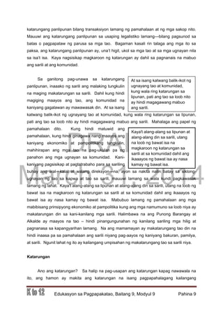 DRAFT
March 31, 2014
Edukasyon sa Pagpapakatao, Baitang 9, Modyul 9 Pahina 9
katarungang panlipunan bilang transaksiyon lamang ng pamahalaan at ng mga sakop nito.
Mauuwi ang katarungang panlipunan sa usaping legalistiko lamang—bilang pagsunod sa
batas o pagpapataw ng parusa sa mga tao. Bagaman kasali rin talaga ang mga ito sa
paksa, ang katarungang panlipunan ay, una’t higit, ukol sa mga tao at sa mga ugnayan nila
sa isa’t isa. Kaya nagsisikap magkaroon ng katarungan ay dahil sa pagnanais na mabuo
ang sarili at ang komunidad.
Sa ganitong pag-unawa sa katarungang
panlipunan, inaaako ng sarili ang malaking tungkulin
na maging makatarungan sa sarili. Dahil kung hindi
magiging maayos ang tao, ang komunidad na
kaniyang gagalawan ay mawawasak din. At sa isang
katwang balik-ikot ng ugnayang tao at komunidad, kung wala ring katarungan sa lipunan,
pati ang tao sa loob nito ay hindi magagawang mabuo ang sarili. Mahalaga ang papel ng
pamahalaan dito. Kung hindi matuwid ang
pamahalaan, kung hindi ginagawa nang maayos ang
kaniyang ekonomiko at pampolitikang tungkulin,
mahihirapan ang mga tao na pag-ukulan pa ng
panahon ang mga ugnayan sa komunidad. Kani-
kaniyang pagsisikap at pagtatrabaho para sa sariling
buhay ang iiral—kalat at walang direksyon—na, ayon sa nakita natin batay sa siklong-
ugnayan ng tao sa kapwa at tao sa sarili, mauuwi lamang sa wala kundi pagkawasak
lamang ng lahat. Kaya't alang-alang sa lipunan at alang-alang din sa sarili, utang na loob ng
bawat isa na magkaroon ng katarungan sa sarili at sa komunidad dahil ang ikaaayos ng
bawat isa ay nasa kamay ng bawat isa. Mabubuo lamang ng pamahalaan ang mga
mabibisang prinsipyong ekonomiko at pampolitika kung ang mga namumuno sa loob niya ay
makatarungan din sa kani-kanilang mga sarili. Halimbawa na ang Punong Barangay at
Alkalde ay maayos na tao – hindi pinangungunahan ng kanilang sariling mga hilig at
pagnanasa sa kapangyarihan lamang. Na ang mamamayan ay makatarungang tao din na
hindi inaasa pa sa pamahalaan ang sarili niyang pag-aayos ng kaniyang bakuran, pamilya,
at sarili. Ngunit lahat ng ito ay kailangang umpisahan ng makatarungang tao sa sarili niya.
Katarungan
Ano ang katarungan? Sa halip na pag-usapan ang katarungan kapag nawawala na
ito, ang hamon ay makita ang katarungan na isang pagpapahalagang kailangang
At sa isang katwang balik-ikot ng
ugnayang tao at komunidad,
kung wala ring katarungan sa
lipunan, pati ang tao sa loob nito
ay hindi magagawang mabuo
ang sarili.
Kaya't alang-alang sa lipunan at
alang-alang din sa sarili, utang
na loob ng bawat isa na
magkaroon ng katarungan sa
sarili at sa komunidad dahil ang
ikaaayos ng bawat isa ay nasa
kamay ng bawat isa.
 