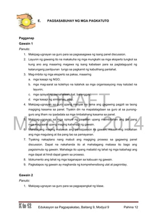 DRAFT
March 31, 2014
Edukasyon sa Pagpapakatao, Baitang 9, Modyul 9 Pahina 12
E. PAGSASABUHAY NG MGA PAGKATUTO
Pagganap
Gawain 1
Panuto:
1. Makipag-ugnayan sa guro para sa pagsasagawa ng isang panel discussion.
2. Layunin ng gawaing ito na makakuha ng mga mungkahi sa mga eksperto tungkol sa
kung ano ang maaaring magawa ng isang kabataan para sa pagtataguyod ng
katarungang panlipunan tungo sa pagkamit ng kabutihang panlahat.
3. Mag-imbita ng mga eksperto sa paksa, maaaring
a. mga kasapi ng NGO;
b. mga mag-aaral sa kolehiyo na kalahok sa mga organisasyong may katulad na
layunin;
c. mga opisyal ng pamahalaan, hal. baranggay;
d. mga kasapi ng simbahan, atbp.
4. Makipag-ugnayan sa guro upang matiyak na tama ang gagawing pagpili sa taong
magiging kasama sa panel. Tiyakin din na mapalalagdaan sa guro at sa punong-
guro ang liham na ipadadala sa mga iimbatahang kasama sa panel.
5. Makipag-ugnayan sa mga opisyal ng paaralan upang maimbitahan ang iba pang
mga mag-aaral upang maging kabahagi ng gawain.
6. Mahalagang maging malawak ang partisipasyon sa gawain, maaari ring imbitahan
ang mga magulang at iba pang tao sa pamayanan.
7. Tiyaking nakaplano nang mabuti ang magiging proseso sa gagawing panel
discussion. Dapat na nakahanda ito at mahalagang mabasa ito bago ang
pagsisimula ng gawain. Mahalaga ito upang mabatid ng lahat ng mga kabahagi ang
mga dapat at hindi dapat gawin sa proseso.
8. Idokumento ang lahat ng mga kaganapan sa kabuuan ng gawain.
9. Pagkatapos ng gawain ay maghanda ng komprehensibong ulat at pagninilay.
Gawain 2
Panuto:
1. Makipag-ugnayan sa guro para sa pagpapangkat ng klase.
 