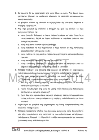DRAFT
March 31, 2014
Edukasyon sa Pagpapakatao, Baitang 9, Modyul 9 Pahina 13
2. Sa gawaing ito ay papangkatin ang iyong klase sa anim. Ang bawat isang
pangkat ay bibigyan ng natatanging sitwasyon na gagamitin sa pagsusuri ng
kaso (case study).
3. Sa pangkat, mamili ng facilitator o tagapagdaloy ng talakayan, tagatala at
magiging tagapag-ulat.
4. Ang mga pangkat ay mamimili o bibigyan ng guro ng alinman sa mga
sumusunod na kaso ng:
a. isang juvenile delinquent o isang batang lumabag sa batas kung kaya
napagpasyahang ilagak sa isang institusyon at nakalaya matapos ang
matagal na panahon
b. isang mag-aaral na anak ng isang bilanggo
c. isang kabataan na may kapansanan o kaya naman ay may kondisyong
special (children with special needs)
d. isang mahirap na mag-aaral na nakakuha ng scholarship sa isang pribadong
paaralan
e. Isang kabataang biktima ng sekswal na pag-abuso
f. Isang kabataang masugid na nangunguna para sa kampanya para sa
paglaban sa paglabag sa karapatang pantao at katiwalian
5. Matapos maibigay ang paksang pag-uusapan sa pangkat ay pag-usapang
mabuti sa pangkat ang mga sumusunod na tanong na kailangang masagot.
a. Ano ang buhay na maaaring kaharapin ng taong ito batay sa iyong
pagkamulat o pagkakakilala sa lipunang iyong ginagalawan?
b. Ano ang mga posibleng paglabag sa katarungang panlipunan na maaaring
kaharapin ng taong ito sa lipunan?
c. Paano matutulungan ang taong ito upang hindi malabag ang katarungang
panlipunan sa kaniyang sitwasyon?
d. Kung ikaw ang mapupunta sa kaniyang sitwasyon, paano mo haharapin ang
buhay sa lipunan upang matiyak mong magiging makabuluhan ka pa rin sa
lipunan?
6. Pagtulungan sa pangkat ang pagsasagawa ng isang komprehensibong ulat
tungkol sa napag-usapan.
7. Matapos masagot ang lahat ng mga tanong ay gumawa ng isang dokumentaryo
ukol dito. (makatutulong ang panonood ng mga dokumentaryo sa telebisyon,
halimbawa sa Channel 11). Kung hindi posible ang paggawa nito ay maaaring
gumawa ng isang artikulo tungkol dito.
 