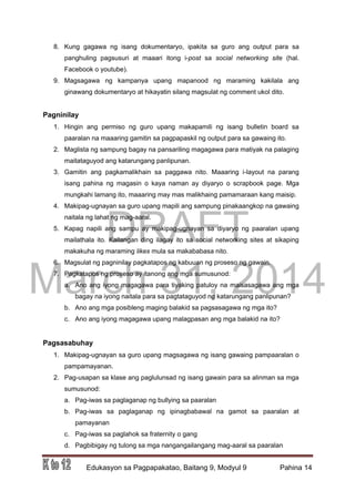DRAFT
March 31, 2014
Edukasyon sa Pagpapakatao, Baitang 9, Modyul 9 Pahina 14
8. Kung gagawa ng isang dokumentaryo, ipakita sa guro ang output para sa
panghuling pagsusuri at maaari itong i-post sa social networking site (hal.
Facebook o youtube).
9. Magsagawa ng kampanya upang mapanood ng maraming kakilala ang
ginawang dokumentaryo at hikayatin silang magsulat ng comment ukol dito.
Pagninilay
1. Hingin ang permiso ng guro upang makapamili ng isang bulletin board sa
paaralan na maaaring gamitin sa pagpapaskil ng output para sa gawaing ito.
2. Maglista ng sampung bagay na pansariling magagawa para matiyak na palaging
maitataguyod ang katarungang panlipunan.
3. Gamitin ang pagkamalikhain sa paggawa nito. Maaaring i-layout na parang
isang pahina ng magasin o kaya naman ay diyaryo o scrapbook page. Mga
mungkahi lamang ito, maaaring may mas malikhaing pamamaraan kang maisip.
4. Makipag-ugnayan sa guro upang mapili ang sampung pinakaangkop na gawaing
naitala ng lahat ng mag-aaral.
5. Kapag napili ang sampu ay makipag-ugnayan sa diyaryo ng paaralan upang
mailathala ito. Kailangan ding ilagay ito sa social networking sites at sikaping
makakuha ng maraming likes mula sa makababasa nito.
6. Magsulat ng pagninilay pagkatapos ng kabuuan ng proseso ng gawain.
7. Pagkatapos ng proseso ay itanong ang mga sumusunod:
a. Ano ang iyong magagawa para tiyaking patuloy na maisasagawa ang mga
bagay na iyong naitala para sa pagtataguyod ng katarungang panlipunan?
b. Ano ang mga posibleng maging balakid sa pagsasagawa ng mga ito?
c. Ano ang iyong magagawa upang malagpasan ang mga balakid na ito?
Pagsasabuhay
1. Makipag-ugnayan sa guro upang magsagawa ng isang gawaing pampaaralan o
pampamayanan.
2. Pag-usapan sa klase ang paglulunsad ng isang gawain para sa alinman sa mga
sumusunod:
a. Pag-iwas sa paglaganap ng bullying sa paaralan
b. Pag-iwas sa paglaganap ng ipinagbabawal na gamot sa paaralan at
pamayanan
c. Pag-iwas sa paglahok sa fraternity o gang
d. Pagbibigay ng tulong sa mga nangangailangang mag-aaral sa paaralan
 