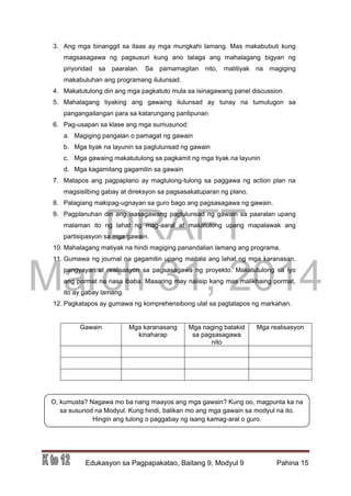 DRAFT
March 31, 2014
Edukasyon sa Pagpapakatao, Baitang 9, Modyul 9 Pahina 15
O, kumusta? Nagawa mo ba nang maayos ang mga gawain? Kung oo, magpunta ka na
sa susunod na Modyul. Kung hindi, balikan mo ang mga gawain sa modyul na ito.
Hingin ang tulong o paggabay ng isang kamag-aral o guro.
3. Ang mga binanggit sa itaas ay mga mungkahi lamang. Mas makabubuti kung
magsasagawa ng pagsusuri kung ano talaga ang mahalagang bigyan ng
priyoridad sa paaralan. Sa pamamagitan nito, matitiyak na magiging
makabuluhan ang programang ilulunsad.
4. Makatutulong din ang mga pagkatuto mula sa isinagawang panel discussion.
5. Mahalagang tiyaking ang gawaing ilulunsad ay tunay na tumutugon sa
pangangailangan para sa katarungang panlipunan
6. Pag-usapan sa klase ang mga sumusunod:
a. Magiging pangalan o pamagat ng gawain
b. Mga tiyak na layunin sa paglulunsad ng gawain
c. Mga gawaing makatutulong sa pagkamit ng mga tiyak na layunin
d. Mga kagamitang gagamitin sa gawain
7. Matapos ang pagpaplano ay magtulong-tulong sa paggawa ng action plan na
magsisilbing gabay at direksyon sa pagsasakatuparan ng plano.
8. Palagiang makipag-ugnayan sa guro bago ang pagsasagawa ng gawain.
9. Pagplanuhan din ang isasagawang paglulunsad ng gawain sa paaralan upang
malaman ito ng lahat ng mag-aaral at makatulong upang mapalawak ang
partisipasyon sa mga gawain.
10. Mahalagang matiyak na hindi magiging panandalian lamang ang programa.
11. Gumawa ng journal na gagamitin upang maitala ang lahat ng mga karanasan,
pangyayari at realisasyon sa pagsasagawa ng proyekto. Makatutulong sa iyo
ang pormat na nasa ibaba. Maaaring may naiisip kang mas malikhaing pormat,
ito ay gabay lamang.
12. Pagkatapos ay gumawa ng komprehensibong ulat sa pagtatapos ng markahan.
Gawain Mga karanasang
kinaharap
Mga naging balakid
sa pagsasagawa
nito
Mga realisasyon
 