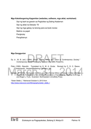 DRAFT
March 31, 2014
Edukasyon sa Pagpapakatao, Baitang 9, Modyul 9 Pahina 16
Mga Kakailanganing Kagamitan (websites, software, mga aklat, worksheet)
Sipi ng tsart sa gawain sa Pagtuklas ng Dating Kaalaman
Sipi ng aklat na Dekada ‘70
Sipi ng mga gabay na tanong para sa book review
Malinis na papel
Pangkulay
Pangdisenyo
Mga Sanggunian
Dy Jr., M, B. (ed.) (1994) “Social Justice, Virtue and Value in Contemporary Society.”
Contemporary Social Philosophy. Quezon City: JMC Press, Inc.
Plato (1992). Republic. Translated by G. M. A. Grube. Revised by C. D. C. Reeve.
Indianapolis: Hackett Publishing Company, Inc.
Scheler, M. (1973). Formalism in Ethics and Non-Formal Ethics of Values: A New Attempt
toward the Foundation of an Ethical Personalism. Translated by Manfred S. Frings
and Roger L. Funk. Evanston: Northwestern University Press
“Sister Stella L.” Retrieved October 9, 2013 from
http://www.manunuri.com/filmography/sister_stella_l
 