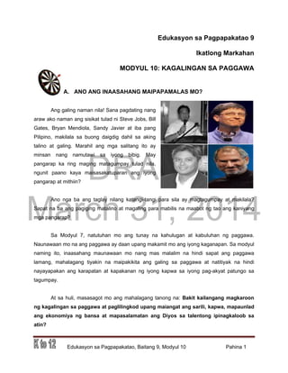 DRAFT
March 31, 2014
Edukasyon sa Pagpapakatao, Baitang 9, Modyul 10 Pahina 1
Edukasyon sa Pagpapakatao 9
Ikatlong Markahan
MODYUL 10: KAGALINGAN SA PAGGAWA
A. ANO ANG INAASAHANG MAIPAPAMALAS MO?
Ang galing naman nila! Sana pagdating nang
araw ako naman ang sisikat tulad ni Steve Jobs, Bill
Gates, Bryan Mendiola, Sandy Javier at iba pang
Pilipino, makilala sa buong daigdig dahil sa aking
talino at galing. Marahil ang mga salitang ito ay
minsan nang namutawi sa iyong bibig. May
pangarap ka ring maging matagumpay tulad nila,
ngunit paano kaya maisasakatuparan ang iyong
pangarap at mithiin?
Ano nga ba ang taglay nilang katangi-tangi para sila ay magtagumpay at makilala?
Sapat na ba ang pagiging matalino at magaling para mabilis na maabot ng tao ang kaniyang
mga pangarap?
Sa Modyul 7, natutuhan mo ang tunay na kahulugan at kabuluhan ng paggawa.
Naunawaan mo na ang paggawa ay daan upang makamit mo ang iyong kaganapan. Sa modyul
naming ito, inaasahang maunawaan mo nang mas malalim na hindi sapat ang paggawa
lamang, mahalagang tiyakin na maipakikita ang galing sa paggawa at natitiyak na hindi
nayayapakan ang karapatan at kapakanan ng iyong kapwa sa iyong pag-akyat patungo sa
tagumpay.
At sa huli, masasagot mo ang mahalagang tanong na: Bakit kailangang magkaroon
ng kagalingan sa paggawa at paglilingkod upang maiangat ang sarili, kapwa, mapaunlad
ang ekonomiya ng bansa at mapasalamatan ang Diyos sa talentong ipinagkaloob sa
atin?
 