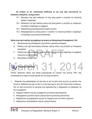DRAFT
March 31, 2014
Edukasyon sa Pagpapakatao, Baitang 9, Modyul 10 Pahina 2
Sa modyul na ito, inaasahang malilinang sa iyo ang mga sumusunod na
kaalaman, kakayahan, at pag-unawa:
10.1 Natutukoy ang mga indikasyon na ang isang gawain o produkto ay mayroong
kalidad o kagalingan
10.2 Nakabubuo ng mga hakbang upang ang isang gawain o produkto ay magkaroon
ng kalidad o kagalingan sa paggawa
10.3 Naipaliliwanag ang Batayang Konsepto ng aralin
10.4 Nakapagtatapos ng isang gawain o produkto na mayroong kalidad o kagalingan
na kailangan ng lipunang kinabibilangan
Narito ang mga kraytirya ng pagtataya ng awtput sa Kakayahang Pampagkatuto 10.4:
a. Naipaliwanag ang kahalagahan ng produkto o gawaing naisagawa
b. Natukoy ang mga kasanayang kailangan upang mabuo ang produkto at maisagawa
ang gawain
c. Naitala ang mga kailangang hakbang upang maisabuhay ang kagalingan sa paggawa
nang tama at napapanahon
d. May kalakip na pagninilay.
Paunang Pagtataya
Panuto: Basahing mabuti ang bawat pangungusap at unawain ang tanong. Piliin ang
pinakaangkop na sagot at isulat ang titik nito sa iyong kuwaderno.
1. Maganda ang pagkakagawa ng mga bag na yari sa tetra pack ng juice ng pamilya nina
Suzanne. Mabenta ang mga ito lalo na yung mga bag na may iba’t ibang kulay at disenyo.
Alin sa mga sumusunod na pahayag ang nagsasabuhay o nagpapakita sa kagalingan ng
tao sa paggawa?
a. Nagiging malikhain ang tao sa paggamit ng kanyang mga kakayahan
b. Nakagagawa ng paraan ang tao upang iangat ang kanyang pamumuhay
c. Nagkakaroon ng pagkakataon ang tao na magsama-sam sa mithiin ng lipunan
d. Nagkakaroon ng kadahilanan ang tao upang mabuhay
 