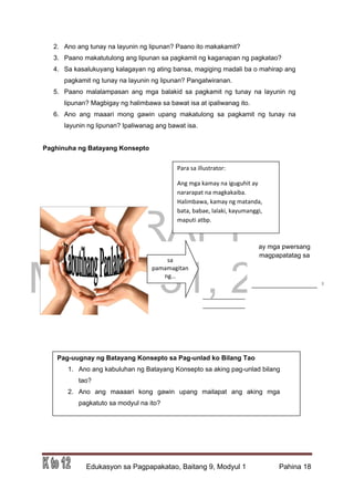DRAFT
March 31, 2014
Edukasyon sa Pagpapakatao, Baitang 9, Modyul 1 Pahina 18
2. Ano ang tunay na layunin ng lipunan? Paano ito makakamit?
3. Paano makatutulong ang lipunan sa pagkamit ng kaganapan ng pagkatao?
4. Sa kasalukuyang kalagayan ng ating bansa, magiging madali ba o mahirap ang
pagkamit ng tunay na layunin ng lipunan? Pangatwiranan.
5. Paano malalampasan ang mga balakid sa pagkamit ng tunay na layunin ng
lipunan? Magbigay ng halimbawa sa bawat isa at ipaliwanag ito.
6. Ano ang maaari mong gawin upang makatulong sa pagkamit ng tunay na
layunin ng lipunan? Ipaliwanag ang bawat isa.
Paghinuha ng Batayang Konsepto
Pag-uugnay ng Batayang Konsepto sa Pag-unlad ko Bilang Tao
1. Ano ang kabuluhan ng Batayang Konsepto sa aking pag-unlad bilang
tao?
2. Ano ang maaaari kong gawin upang mailapat ang aking mga
pagkatuto sa modyul na ito?
_____________
_____________
Para sa illustrator:
Ang mga kamay na iguguhit ay
nararapat na magkakaiba.
Halimbawa, kamay ng matanda,
bata, babae, lalaki, kayumanggi,
maputi atbp.
sa
pamamagitan
ng…
ay mga pwersang
magpapatatag sa
__________________
 