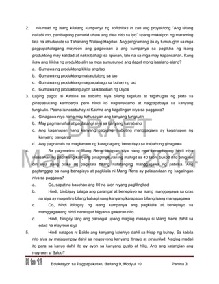 DRAFT
March 31, 2014
Edukasyon sa Pagpapakatao, Baitang 9, Modyul 10 Pahina 3
2. Inilunsad ng isang kilalang kumpanya ng softdrinks in can ang proyektong “Ang latang
naitabi mo, panibagong pamatid uhaw ang dala nito sa iyo” upang makaipon ng maraming
lata na ido-donate sa Tahanang Walang Hagdan. Ang programang ito ay tumutugon sa mga
pagpapahalagang mayroon ang pagawaan o ang kumpanya sa paglikha ng isang
produktong may kalidad at nakikibahagi sa lipunan, lalo na sa mga may kapansanan. Kung
ikaw ang lilikha ng produkto alin sa mga sumusunod ang dapat mong isaalang-alang?
a. Gumawa ng produktong kikita ang tao
b. Gumawa ng produktong makatutulong sa tao
c. Gumawa ng produktong magpapabago sa buhay ng tao
d. Gumawa ng produktong ayon sa kalooban ng Diyos
3. Laging pagod si Katrina sa trabaho niya bilang tagaluto at tagahugas ng plato sa
pinapasukang karinderya pero hindi ito nagrereklamo at nagpapabaya sa kanyang
tungkulin. Paano isinasabuhay ni Katrina ang kagalingan niya sa paggawa?
a. Ginagawa niya nang may kahusayan ang kanyang tungkulin
b. May pagmamahal at pagtatangi siya sa kanyang katrabaho
c. Ang kaganapan nang kanyang pagiging mabuting manggagawa ay kaganapan ng
kanyang pangarap
d. Ang pagnanais na magkaroon ng karagdagang benepisyo sa trabahong ginagawa
4. Sa pagreretiro ni Mang Rene binigyan siya nang mga benepisyong hindi niya
inaasahan ng pabrikang kanyang pinaglingkuran ng mahigit sa 40 taon, bukod dito binigyan
din siya nang plake ng pagkilala bilang natatanging manggagawa ng pabrika. Ang
pagtanggap ba nang benepisyo at pagkilala ni Mang Rene ay palatandaan ng kagalingan
niya sa paggawa?
a. Oo, sapat na basehan ang 40 na taon niyang paglilingkod
b. Hindi, binibigay talaga ang parangal at benepisyo sa isang manggagawa sa oras
na siya ay magretiro bilang bahagi nang kanyang karapatan bilang isang manggagawa
c. Oo, hindi ibibigay ng isang kumpanya ang pagkilala at benepisyo sa
manggagawang hindi nararapat bigyan o gawaran nito
d. Hindi, binigay lang ang parangal upang maging masaya si Mang Rene dahil sa
edad na mayroon siya
5. Hindi natapos ni Baldo ang kanyang kolehiyo dahil sa hirap ng buhay. Sa kabila
nito siya ay matagumpay dahil sa negosyong kanyang itinayo at pinaunlad. Naging madali
ito para sa kanya dahil ito ay ayon sa kanyang gusto at hilig. Ano ang katangian ang
mayroon si Baldo?
 