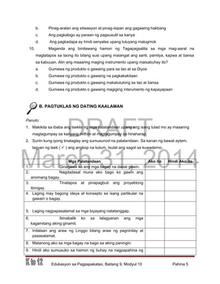 DRAFT
March 31, 2014
Edukasyon sa Pagpapakatao, Baitang 9, Modyul 10 Pahina 5
b. Pinag-aralan ang sitwasyon at pinag-isipan ang gagawing hakbang
c. Ang pagkabigo ay paraan ng pagsusulit sa kanya
d. Ang pagkadapa ay hindi senyales upang tuluyang malugmok
10. Maganda ang binitawang hamon ng Tagapagsalita sa mga mag-aaral na
magtatapos sa taong ito bilang susi upang maiangat ang sarili, pamilya, kapwa at bansa
sa kabuuan. Alin ang maaaring maging instrumento upang maisabuhay ito?
a. Gumawa ng produkto o gawaing para sa tao at sa Diyos
b. Gumawa ng produkto o gawaing na pagkakakitaan
c. Gumawa ng produkto o gawaing makatutulong sa tao at bansa
d. Gumawa ng produkto o gawaing magiging intsrumento ng kapayapaan
B. PAGTUKLAS NG DATING KAALAMAN
Panuto:
1. Makikita sa ibaba ang tseklis ng mga palatandaan upang ang isang tulad mo ay maaaring
magtagumpay sa kanyang mithiin at magtagumpay sa hinaharap.
2. Suriin kung iyong tinataglay ang sumusunod na palatandaan. Sa kanan ng bawat aytem,
lagyan ng tsek (  ) ang angkop na kolum. Isulat ang sagot sa kuwaderno.
Mga Palatandaan Ako ito Hindi Ako ito
1. Ginagawa ko ang mga bagay na dapat gawin.
2. Nagdadasal muna ako bago ko gawin ang
anomang bagay.
3. Tinatapos at pinapagbuti ang proyektong
ibinigay.
4. Laging may bagong ideya at konsepto sa isang partikular na
gawain o bagay.
5. Laging nagpapasalamat sa mga biyayang natatanggap.
6. Ibinabalik ko sa lalagyanan ang mga
kagamitang aking ginamit.
7. Inilalaan ang araw ng Linggo bilang araw ng pagninilay at
pasasalamat.
8. Matanong ako sa mga bagay na bago sa aking paningin.
9. Hindi ako sumusuko sa hamon ng buhay na nagpapahina ng
 