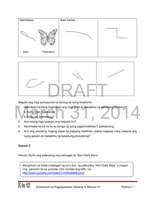 DRAFT
March 31, 2014
Edukasyon sa Pagpapakatao, Baitang 9, Modyul 10 Pahina 7
Halimbawa: Ikaw naman…
Sagutin ang mga sumusunod na tanong sa iyong kwaderno:
1. Nahirapan ka bang dugtungan ang mga guhit at makalikha ng kakaibang larawan?
a. Kung hindi, ipaliwanag.
b. Kung oo, Ipaliwanag.
2. Ano-anong mga larawan ang naiguhit mo?
3. Naniniwala ka ba na ito ay bunga ng iyong pagkamalikhain? Ipaliwanang.
4. Ano ang pwedeng maging papel ng pagiging malikhain upang magawa nang maayos ang
isang gawain at makalikha ng kakaibang produktong?
Gawain 2
Panuto: Suriin ang pelikulang may pamagat na “Ron Clark Story”.
Manghiram sa kilala o kaibigan ng cd o dvd ng pelikulang “Ron Clark Story” o maaari
ring panoorin ito sa youtube. com sundan ang URL na
http://www.youtube.com/watch?v=foRsBdbEums0 .
Bago Pagkatapos
 