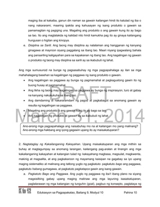 DRAFT
March 31, 2014
Edukasyon sa Pagpapakatao, Baitang 9, Modyul 10 Pahina 10
Ano-anong mga pagpapahalaga ang naisabuhay mo na at kailangan mo pang malinang?
Ano-anong mga hakbang ang iyong gagawin upang ito ay maisakatuparan?
maging iba at kakaiba, ganun din naman sa gawain kailangan hindi ito katulad ng iba o
nang nakararami, maaring ipakita ang kahusayan ng isang produkto o gawain sa
pamamagitan ng pagiging una. Magaling ang produkto o ang gawain kung ito ay bago
sa tao. Ito ang magtatakda ng kalidad nito hindi kamukha pag ito ay ginaya kailangang
hungusan o higitan ang kinopya.
e. Disiplina sa Sarili. Ang taong may disiplina ay nalalaman ang hangganan ng kanyang
ginagawa at mayroon siyang paggalang sa ibang tao. Maari niyang ipagwalang bahala
ang pansariling kaligayahan para sa kapakanan ng ibang tao. Ang kagalingan ng gawain
o produkto ng taong may disiplina sa sarili ay sa ikabubuti ng lahat.
Ang mga sumusunod na bunga ng pagsasabuhay ng mga pagpapahalaga ay ilan sa mga
mahahalagang basehan sa kagalingan ng paggawa ng isang produkto o gawain.
 Ang kagalingan sa paggawa ay bunga ng pagmamahal at pagkagustong gawin ito ng
buong husay at pagmamahal.
 Ang likha ng taong may kagalingan sa paggawa ay bunga ng inspirasyon, turo at gabay
na kanyang nakukukuha sa ibang tao.
 Ang damdaming di nakararamdam ng pagod at pagkabagot sa anomang gawain ay
resulta ng kagalingan sa paggawa.
 Magaling ang produkto o ang gawain kung ito ay bago sa tao.
 Ang kagalingan ng produkto at gawain ay sa ikabubuti ng lahat
2. Nagtataglay ng Kakailanganing Kakayahan. Upang maisakatuparan ang mga mithiin sa
buhay at magtagumpay sa anomang larangan, kailangang pag-aralan at linangin ang mga
kakailanganing kakayahan at katangian tulad ng: kakayahang magbasa, magsulat, magkwenta,
makinig at magsalita, at ang pagkakaroon ng mayamang kaisipan na gagabay sa iyo upang
maging sistematiko at malinang ang tatlong yugto ng pagkatuto: pagkatuto bago ang paggawa,
pagkatuto habang gumagawa, at pagkatuto pagkatapos gawin ang isang gawain.
a. Pagkatuto Bago ang Paggawa. Ang yugto ng paggawa ng iba’t ibang plano na siyang
magsisilbing gabay upang maging malinaw ang mga layuning isasakatuparan,
paglalarawan ng mga katangian ng tunguhin (goal), pagbuo ng konsepto, pagtataya ng
 