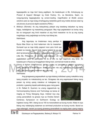 DRAFT
March 31, 2014
Edukasyon sa Pagpapakatao, Baitang 9, Modyul 10 Pahina 14
tagapagsalita sa mga iba’t ibang pagtitipon. Sa kasalukuyan si Bb. Ambubuyog ay
Product & Support Manager ng Code Factory, S.L. sa Barcelona, Spain, na
nangungunang tagapagtustos ng screen-reading, magnification at Braille access
solutions para sa mga bulag at bahagyang nakakikita gamit ang mobile devices tulad ng
cell phones at personal digital assistants (PDAs.)
4. Misteryo (Sfumato). Ito ang kakayahang yakapin ang kawalang katiyakan ng isang
bagay, kabaligtaran ng inaasahang pangyayari. May mga pagkakataon sa buhay nang
tao na nangyayari ang hindi inasahan at ang hindi inaasahan na ito ay ang siyang
magbibigay nang pagbabago sa buhay niya bilang tao.
Halimbawa:
Ang tagumpay na tinatamasa nang pamilya ni
Ryzza Mae Dizon ay hindi kailanman nila ito inaasahan.
Sumasali sya sa mga kiddy pageant noon pero hindi sya
pinalad na manalo. Ngunit hindi naging balakid ito sa pag
abot ng kanyang mga pangarap hanggang makasali siya sa
Little Ms. Philippines. Di pinalad pero nabigyan ulit ng
pagkakataon para sa patimpalak na ito at dito na nga nagsimula ang lahat. Sa
kasalukuyan si Ryzza ay kinagigiliwan bilang host, commercial model at artista.
5. Sining at Agham (Arte/Scienza). Ito ang pantay na pananaw sa pagitan ng agham,
sining katuwiran at imahinasyon. Binibigyang diin nito ang kaalamang magpapatibay
upang lalo pang maging malikhain ang pag-iisip.
Halimbawa:
Ang ginagawang pagsasaliksik ng mga kilalang indibidwal upang makalikha nang
isang proyekto na makatutulong sa tao. Ginagawa nila ang pagsisiyasat bilang isang
paraan ng sining upang makabuo at makagawa ng
produkto o gawaing kapaki-pakinabang gaya nang gawa
ni Dr. Rafael D. Guerrero na unang nagpasimula ng
Vermicomposting Science and Technology sa bansa at
maging sa Timog Silangang Asya. Inilahad niya ang
unang pananaliksik na ginawa niya sa Charles Darwin
Centenary Symposium on Earthworm Ecology sa
Inglatera noong 1981, bilang isa sa 150 na mananaliksik sa buong mundo. Kilala rin siya
bilang may natatanging kaalaman sa vermineal production sa buong mundo. Bukod sa
mga nabanggit, marami pa siyang ginawang pananaliksik na naging daan upang maging
 