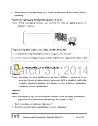 DRAFT
March 31, 2014
Edukasyon sa Pagpapakatao, Baitang 9, Modyul 10 Pahina 17
Pag-uugnay ng Batayang Konsepto sa Pag-unlad Ko Bilang Tao
1. Ano ang kabuluhan ng Batayang Konsepto sa aking pag-unlad bilang tao?
2. Ano-ano ang maaari kong gawin upang mailapat ang aking mga pagkatuto sa modyul na ito?
4. Makatutulong ba ang kaalamang iyong binasa sa pagkakamit ng kabutihang panlahat?
Ipaliwanag.
Paghihinuha ng Batayang Konsepto Pls adjust text & clip-art
Panuto: Anong mahalagang konsepto ang nahinuha mo mula sa nagdaang gawain at
babasahin na binasa.
E. PAGSASABUHAY NG MGA PAGKATUTO
Pagganap
Panuto: Magsagawa ng isang pakikipanayam sa isang indibidwal o pangkat sa inyong
komunidad na naging matagumpay ang pamumuhay dahil sa kakaibang paglilingkod,
produkto o gawaing isinasagawa niyo. Gumawa ng isang artikulo na naglalahad ng
kinalabasan ng iyong pakikipanayam.
Pagninilay
Gawain 1
Panuto: Pagnilayan ang mga sumusunod at isulat sa inyong journal ang naging reyalisasyon o
pag-unawa: Pls let them surface their learnings, don’t pinpoint to them.
1. Saan nakasalalay ang kagalingan ng paggawa?
2. Sino ang pangunahing susi sa pagbabago sa mundo ng paggawa?
 