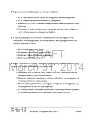 DRAFT
March 31, 2014
Edukasyon sa Pagpapakatao, Modyul 11 Pahina 3
2. Ang mga sumusunod ay kahulugan ng kasipagan maliban sa:
a. Ito ay pagsisikap na gawin o tapusin ang isang gawain na mayroong kalidad.
b. Ito ay pagtingin ng kasiyahan at positibo sa isang gawain
c. Nakatutulong ito sa tao sa kaniyang pakikipagrelasyon sa kaniyang gawain, kapwa
at lipunan.
d. Tumutulong ito sa tao na malinang ang mabubuting katangian tulad ng tiwala sa
sarili, mahabang pasensya, katapatan at disiplina.
3. Si Rony ay sadyang masipag, hindi siya nagmamadali sa kaniyang mga gawain at
sinisiguro niya na magiging maayos ang kalalabasan nito. Ano kayang palatandaan sa
kasipagan ang taglay ni Rony?
a. Hindi umiiwas sa anumang gawain
b. Ginagawa ang gawain ng may pagmamahal
c. Nagbibigay ng buong kakayahan sa paggawa
d. Hindi nagrereklamo sa ginagawa
4. Ang isa sa palatandaan ng taong nagtataglay ng kasipagan ay hindi umiiwas sa anumang
gawain. Alin sa mga halimbawa ang nagpapakita nito?
a. Si Marife ay hindi na kailangan pang utusan ng kaniyang ina sa gawaing bahay.
Siya ay gumagawa ng mayroong pagkukusa.
b. Si Jazmine ay palaging nagbibigay ng kaniyang malasakit sa anumang gawain na
ipinapagawa sa kaniya ng kaniyang ina.
c. Masipag na mag-aaral si Hans, sa tuwing siya ay nag-aaral ay ibinibigay niya ang
kaniyang panahon at oras dito ng buong husay.
d. Sa tuwing gumagawa ng proyekto sa paaralan si Marianne ay hindi niya ginagawa
ito basta lamang matapos, kundi naghahanap siya ng perpeksyon dito.
 