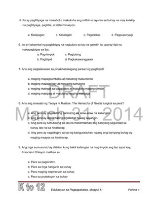 DRAFT
March 31, 2014
Edukasyon sa Pagpapakatao, Modyul 11 Pahina 4
5. Ito ay pagtitiyaga na maaabot o makukuha ang mithiin o layunin sa buhay na may kalakip
na pagtitiyaga, pagtitiis, at determinasyon.
a. Kasipagan b. Katatagan c. Pagsisikap d. Pagpupunyagi
6. Ito ay kakambal ng pagbibigay na nagtuturo sa tao na gamitin ito upang higit na
makapagbigay sa iba.
a. Pag-iimpok c. Pagtulong
b. Pagtitipid d. Pagkakawanggawa
7. Ano ang naglalarawan sa pinakmahalagang paraan ng pagtitipid?
a. maging mapagkumbaba at matutong makuntento
b. maging mapagbigay at matutong tumulong
c. maging maingat sa paggastos at matutong maging simple
d. maging masipag at matutong maging matiyaga
8. Ano ang sinasabi ng Teorya ni Maslow, The Heirarchy of Needs tungkol sa pera?
a. Ang pera ay nagsisilbing pantulong sa araw-araw na kailangan.
b. Ang pera ay dapat nating ingatan at huwag sayangin.
c. Ang pera ay tumutulong sa tao na maramdaman ang kaniyang seguridad sa
buhay lalo na sa hinaharap.
d. Ang pera ay nagbibigay sa tao ng kasiguraduhan upang ang kaniyang buhay ay
maging maayos sa hinaharap.
9. Ang mga sumusunod ay dahilan kung bakit kailangan na mag-impok ang tao ayon kay,
Francisco Colayco maliban sa:
a. Para sa pagreretiro
b. Para sa mga hangarin sa buhay
c. Para maging inspirasyon sa buhay
c. Para sa proteksyon sa buhay
 