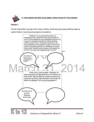DRAFT
March 31, 2014
Edukasyon sa Pagpapakatao, Modyul 11 Pahina 8
C. PAGLINANG NG MGA KAALAMAN, KAKAYAHAN AT PAG-UNAWA
Gawain 1
Panuto: Pag-aralan ang mga comic strips sa ibaba. Isulat ang iyong mga posibleng sagot sa
speech balloon. Isulat ang iyong sagot sa kuwaderno.
Natapos mo na ang gawaing bahay na
nakatalaga sa iyo. Nakita mo ang iyong kapatid na
hindi pa niya natatapos ang pinapagawa sa kanya ng
inyong ina sapagkat napakarami niyang takdang
aralin sa araw na iyon. Humihingi ng tulong sa iyo
ang nakababata mong kapatid na gawin muna kung
maaari ang gawaing bahay na nakatalaga sa kanya.
Ikaw naman malapit naring matapos sa proyekto mo
sa EsP. Ano kaya ang magiging tugon mo dito?
Ate, maaari ba
na ikaw muna
ang gumawa ng
pinagagawa ni
nanay?
Araw nang iyong sweldo, nakalaan na
ang iyong pera sa mga gastusin mo sa bahay sa
araw-araw. Ngunit bago ka umalis sa opisina ay
niyaya ka ng iyong mga katrabaho na kumain sa
labas at magsaya. Ano ang iyong gagawin?
Sumama ka na
sa amin.
Magsaya
naman tayo.
 