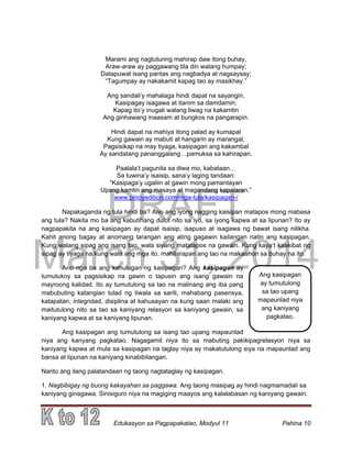 DRAFT
March 31, 2014
Edukasyon sa Pagpapakatao, Modyul 11 Pahina 10
Marami ang nagtuturing mahirap daw itong buhay,
Araw-araw ay paggawang tila din walang humpay;
Datapuwat isang pantas ang nagbadya at nagsaysay;
“Tagumpay ay nakakamit kapag tao ay masikhay.”
Ang sandali’y mahalaga hindi dapat na sayangin,
Kasipagay isagawa at itanim sa damdamin;
Kapag ito’y inugali walang liwag na kakamtin
Ang ginhawang inaasam at bungkos na pangarapin.
Hindi dapat na mahiya itong palad ay kumapal
Kung gawain ay mabuti at hangarin ay marangal;
Pagsisikap na may tiyaga, kasipagan ang kakambal
Ay sandatang pananggalang…pamuksa sa kahirapan.
Paalala’t pagunita sa diwa mo, kabataan…
Sa tuwina’y isaisip, sana’y laging tandaan:
“Kasipaga’y ugaliin at gawin mong pamantayan
Upang kamtin ang masaya at magandang kapalaran.”
www.pinoyedition.com/mga-tula/kasipagan-/
Napakaganda ng tula hindi ba? Ano ang iyong nagging kaisipan matapos mong mabasa
ang tula? Nakita mo ba ang kabutihang dulot nito sa iyo, sa iyong kapwa at sa lipunan? Ito ay
nagpapakita na ang kasipagan ay dapat isaisip, isapuso at isagawa ng bawat isang nilikha.
Kahit anong bagay at anomang larangan ang ating gagawin kailangan natin ang kasipagan.
Kung walang sipag ang isang tao, wala siyang matatapos na gawain. Kung kaya’t kaakibat ng
sipag ay tiyaga na kung wala ang mga ito, mahihirapan ang tao na makaahon sa buhay na ito.
Ano nga ba ang kahulugan ng kasipagan? Ang kasipagan ay
tumutukoy sa pagsisikap na gawin o tapusin ang isang gawain na
mayroong kalidad. Ito ay tumutulong sa tao na malinang ang iba pang
mabubuting katangian tulad ng tiwala sa sarili, mahabang pasensya,
katapatan, integridad, disiplina at kahusayan na kung saan malaki ang
maitutulong nito sa tao sa kaniyang relasyon sa kaniyang gawain, sa
kaniyang kapwa at sa kaniyang lipunan.
Ang kasipagan ang tumutulong sa isang tao upang mapaunlad
niya ang kanyang pagkatao. Nagagamit niya ito sa mabuting pakikipagrelasyon niya sa
kaniyang kapwa at mula sa kasipagan na taglay niya ay makatutulong siya na mapaunlad ang
bansa at lipunan na kaniyang kinabibilangan.
Narito ang ilang palatandaan ng taong nagtataglay ng kasipagan.
1. Nagbibigay ng buong kakayahan sa paggawa. Ang taong masipag ay hindi nagmamadali sa
kaniyang ginagawa. Sinisiguro niya na magiging maayos ang kalalabasan ng kaniyang gawain.
Ang kasipagan
ay tumutulong
sa tao upang
mapaunlad niya
ang kaniyang
pagkatao.
 