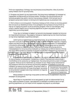 DRAFT
March 31, 2014
Edukasyon sa Pagpapakatao, Modyul 11 Pahina 11
Hindi siya nagpapabaya, ibinibigay niya ang kaniyang buong kakayahan, lakas at panahon
upang matapos niya ito ng buong husay.
2. Ginagawa ang gawain ng may pagmamahal. Ang isang taong nagtataglay ng kasipagan ay
nagpapakita ng pagmamahal sa kaniyang trabaho. Ibinibigay niya ang kaniyang puso sa
kaniyang ginagawa ibig sabihin naroroon ang kaniyang malasakit. Hindi lamang niya ito
ginagawa upang basta matapos na lamang kundi naghahanap siya ng perpeksyon dito.
3. Hindi umiiwas sa anumang gawain. Ang taong masipag ay hindi umiiwas sa anumang gawain
lalo na kung ito ay nakaatang sa kanya. Ito ay ginagawa niya ng maayos at kung minsan ay
higit pa na maging ang gawain ng iba ay kaniyang ginagawa. Hindi na niya kailangan pang
utusan o sabihan bagkus siya ay mayroong pagkukusa na gawin ang gawain na hindi
naghihintay ng anomang kapalit.
Tunay nga na mahalaga na taglayin ng isang tao ang kasipagan sapagkat isa itong susi
sa magandang kinabukasan. Ang pagiging masipag ay magbubunga ng mas maraming biyaya
sa mga taong nagtataglay ng ganitong katangian.
Lahat ng tao ay naghahangad ng magandang buhay. Ito ay hindi lamang para sa ating
mga sarili, kundi pati na rin sa ating mga minamahal sa buhay. Kung mas maganda o magiging
sagana ang ating buhay mas magkakaroon pa tayo ng higit na pagkakataon na makapagbigay
o tumulong sa ating kapwa. Mahalaga sa tao ang maging masipag upang siya ay mayroong
maabot o marating na magandang bukas. Kung ikaw ay masipag sa iyong pag-aaral ay
makapagtatapos ka. Kung ang isang empleyado ay masipag siya ay kikita at aasenso. At kung
ang isang nilikha ng Diyos ay masipag na gumawa ng kabutihan makakamit niya ang buhay na
walang hanggan. Lagi nating tandaan na ang kasipagan sa paggawa ng may kabutihan ang
magpapaunlad sa ating bayan.
Ang kabaliktaran ng kasipagan ay katamaran. Ito ay hindi natin dapat taglayin sapagkat
ito ang pumapatay sa isang gawain, hanapbuhay o trabaho. Ang katamaran ang pumipigil o
humahadlang sa tao upang siya ay magtagumpay. Ang isang taong tamad ay ayaw tumanggap
ng gawain. Hindi pa niya ito nasisimulan ay umaayaw na siya. Palagi niyang nararamdaman
ang kapaguran kahit kaunti pa lamang ang kaniyang nagagawa. At kadalasan ay hindi niya
natatapos ng maayos ang isang gawain. Kung kaya’t dapat na
puksain natin ang katamaran at huwag itong bigyan ng puwang
sa ating kalooban sapagkat wala itong maidudulot na maganda
sa ating kinabukasan.
Bilang kabataan ay dapat lagi mong ipakita sa lahat ng oras at pagkakataon ang iyong
kasipagan sa iyong gawain.
Ngunit lagi mo ring tatandaan na sa isang gawain ay tiyak na makararamdam ka ng
hirap, pagod ng katawan at isipan, mga pagsubok at mabibigat na problema ngunit sa mga
ganitong pagkakataon ay hindi dapat sumuko sapagkat ang pagsuko ay kaduwagan.
Ang katamaran ang pumapatay
sa isang gawain, hanapbuhay o
trabaho. Ito ang pumipigil sa tao
upang siya ay magtagumpay.
 