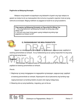 DRAFT
March 31, 2014
Edukasyon sa Pagpapakatao, Modyul 11 Pahina 17
Paghinuha sa Batayang Konsepto
Matapos mong basahin at pagnilayan ang babasahin at gawin ang mga natapos na
gawain sa modyul na ito ay inaanyayahan kita na bumuo ng graphic organizer mula sa iyong
nahinuha sa konsepto. Maging malikhain sa paggawa at isulat ito sa iyong kuwaderno.
E. PAGSASABUHAY NG MGA PAGKATUTO
Ngayon ay nabatid mo ang kahalagahan ng ng kasipagan, pagpupunyagi, pagtitipid at
wastong pamamahala sa naimpok. Ito ay makatutulong sa iyo upang mapaunlad mo ang iyong
sarili at ang iyong lipunan.
Pagganap
Ang kasipagan at pagpupunyagi ay mababalewala kung ito ay hindi lalakipan ng
pagtitipid at wastong pamamahala sa naimpok.
Panuto:
1. Maghanap ng isang manggagawa na nagpapakita ng kasipagan, pagpupunyagi, pagtitipid
at wastong pamamahala sa naimpok. Kapanayamin sila at ipakuwento ang kanilang mga
naging karanasan sa kanilang trabaho at paano sila naging matagumpay.
2. Maaaring sila ay iyong kapitbahay, magulang, guro at iba pa.
Pag-uugnay ng Batayang Konsepto sa Pag-unlad Ko Bilang Tao
1.. Ano ang kabuluhan ng Batayang Konsepto sa aking pag-unlad
bilang Tao?
2. Ano-ano ang maari kong gawin upang mailapat ang aking mga
pagkatuto sa modyul na ito?
 