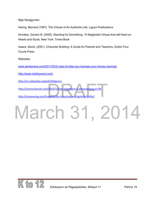 DRAFT
March 31, 2014
Edukasyon sa Pagpapakatao, Modyul 11 Pahina 19
Mga Sanggunian:
Haring, Bernard (1997). The Virtues of An Authentic Life. Liguori Publications
Hinckley, Gordon B. (2000). Standing for Something: 10 Neglected Virtues that will Heal our
Hearts and Souls. New York: Times Book
Isaacs, David. (2001). Character Building: A Guide for Parents and Teachers. Dublin Four
Courts Press
Websites:
www.jamesnara.com/2011/03/5-rules-to-help-you-manage-your-money-savings/
http://www.intothyword.com/
http://en.wikipedia.org/wiki/Diligence
http://science.blurtit.com/101071/how-important-is-perseverance-in-life
http://moneyning.com/frugality/the-importance-of-getting-thrifty/
 