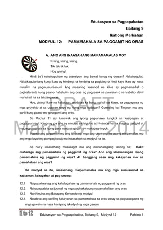 DRAFT
March 31, 2014
Edukasyon sa Pagpapakatao, Baitang 9, Modyul 12 Pahina 1
Edukasyon sa Pagpapakatao
Baitang 9
Ikatlong Markahan
MODYUL 12: PAMAMAHALA SA PAGGAMIT NG ORAS
A. ANO ANG INAASAHANG MAIPAMAMALAS MO?
Krring, krring, krring.
Tik tak tik tak.
Hoy gising!
Hindi ba’t nakakapukaw ng atensiyon ang bawat tunog ng orasan? Nakakagulat.
Nakakagulantang kung ikaw ay himbing na himbing sa pagtulog o hindi kaya ikaw ay nasa
malalim na pagmumuni-muni. Ang maaaring kasunod na kilos ay pagmamadali o
pagkataranta kung paano hahabulin ang oras ng pagpasok sa paaralan o sa trabaho dahil
mahuhuli na sa takdang oras.
Hoy, gising! Ikaw na kabataan, madalas ka bang mahuli sa klase, sa pagpapasa ng
mga proyekto at sa usapan ninyo ng iyong mga kaibigan? Gumising ka! Tingnan mo ang
sarili kung paano mo ginagamit ang oras.
Sa Modyul 11 ay lumawak ang iyong pag-unawa tungkol sa kasipagan at
pagpupunyagi. Kaugnay pa nito ay minulat sa isip mo at hinamon ka na maging matipid at
mapagpamahala sa iyong pera nang sa gayon ay makapag-impok.
Inaasahang gagamitin mo ang lahat ng mga pag-unawang ito upang maipamalas mo
ang mga layuning pampagkatuto na inaasahan sa modyul na ito.
Sa huli’y inaasahang masasagot mo ang mahahalagang tanong na: Bakit
mahalaga ang pamamahala ng paggamit ng oras? Ano ang kinakailangan mong
pamamahala ng paggamit ng oras? At hanggang saan ang kakayahan mo na
pamahalaan ang oras?
Sa modyul na ito, inaasahang maipamamalas mo ang mga sumusunod na
kaalaman, kakayahan at pag-unawa:
12.1 Naipapaliwanag ang kahalagahan ng pamamahala ng paggamit ng oras
12.2 Nakapagtatala sa journal ng mga pagkakataong napamahalaan ang oras
12.3 Nahihinuha ang Batayang Konsepto ng modyul
12.4 Natataya ang sariling kakayahan sa pamamahala sa oras batay sa pagsasagawa ng
mga gawain na nasa kaniyang iskedyul ng mga gawain
 