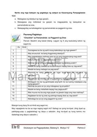 DRAFT
March 31, 2014
Edukasyon sa Pagpapakatao, Baitang 9, Modyul 12 Pahina 2
Narito ang mga batayan ng pagtataya ng awtput sa Kasanayang Pampagkatuto
12.4:
a. Makagawa ng iskedyul ng mga gawain.
b. Maisagawa ang indibidwal na gawain na magpapakita ng kakayahan sa
pamamahala sa oras.
c. Makapagnilay sa kahalagahan ng pamamahala sa paggamit ng oras.
Paunang Pagtataya
“Checklist” sa Pamamahala sa Paggamit ng Oras
Panuto: Basahin ang bawat bilang. Lagyan ng X ang kaukulang kahon ng
sagot mo.
Oo Hindi
1. Gumagawa ka ba ng sarili mong kalendaryo ng mga gawain?
2. May sinusunod ka bang lingguhang iskedyul?
3. May pagkakataon mahirap para sa iyo ang magsimulang mag-aral?
4. Nahuhuli ka ba sa pagpasok sa paaralan?
5. Mahirap ba sa iyo ang makagawa kaagad ng takdang-aralin?
6. Madali ka bang mawala sa konsentrasyon kapag ikaw ay nag-aaral?
7. Madali ka bang mabagot sa pag-aaral?
8. Mayroon ka bang partikular na lugar kung saan ka nag-aaral ng
leksiyon?
9. Kasama ba sa iskedyul mo ang paglilibang at pagpapahinga?
10. Binibigyan mo ba ng gantimpala ang sarili mo sa tuwing matatapos ang
isang gawain?
11. Mahirap ba para sa iyo ang makagawa ng proyekto?
12. Madali ka bang mabahala kapag may pagsusulit?
13. Mas inuuna mo ba ang mga payak na gawain bago ang mas mahirap?
14. Naglalaan ka ba ng oras ng pahinga kapag ikaw ay nag-aaral?
15. Mahalaga ba sa iyo ang paggamit ng oras?
Bilangin kung ilang Oo at Hindi ang sagot mo.
May napagtanto ka ba sa mga naging sagot mo? Ibahagi sa iyong ka-dyad. (Ang dyad ay
pakikipag-usap o pagbabahagi ng ideya o saloobin. Ang ka-dyad ay kung kanino mo
ibabahagi ang ideya o saloobin.)
 