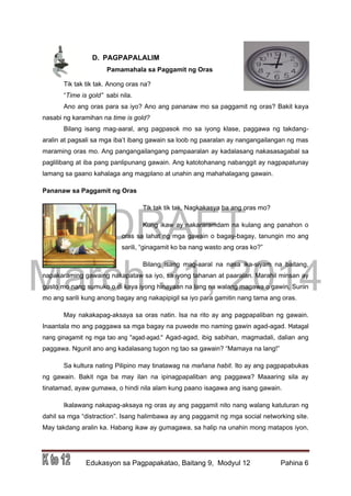 DRAFT
March 31, 2014
Edukasyon sa Pagpapakatao, Baitang 9, Modyul 12 Pahina 6
D. PAGPAPALALIM
Pamamahala sa Paggamit ng Oras
Tik tak tik tak. Anong oras na?
“Time is gold” sabi nila.
Ano ang oras para sa iyo? Ano ang pananaw mo sa paggamit ng oras? Bakit kaya
nasabi ng karamihan na time is gold?
Bilang isang mag-aaral, ang pagpasok mo sa iyong klase, paggawa ng takdang-
aralin at pagsali sa mga iba’t ibang gawain sa loob ng paaralan ay nangangailangan ng mas
maraming oras mo. Ang pangangailangang pampaaralan ay kadalasang nakasasagabal sa
paglilibang at iba pang panlipunang gawain. Ang katotohanang nabanggit ay nagpapatunay
lamang sa gaano kahalaga ang magplano at unahin ang mahahalagang gawain.
Pananaw sa Paggamit ng Oras
Tik tak tik tak. Nagkakasya ba ang oras mo?
Kung ikaw ay nakararamdam na kulang ang panahon o
oras sa lahat ng mga gawain o bagay-bagay, tanungin mo ang
sarili, “ginagamit ko ba nang wasto ang oras ko?”
Bilang isang mag-aaral na nasa ika-siyam na baitang,
napakaraming gawaing nakapataw sa iyo, sa iyong tahanan at paaralan. Marahil minsan ay
gusto mo nang sumuko o di kaya iyong hinayaan na lang na walang magawa o gawin. Suriin
mo ang sarili kung anong bagay ang nakapipigil sa iyo para gamitin nang tama ang oras.
May nakakapag-aksaya sa oras natin. Isa na rito ay ang pagpapaliban ng gawain.
Inaantala mo ang paggawa sa mga bagay na puwede mo naming gawin agad-agad. Matagal
nang ginagamit ng mga tao ang "agad-agad." Agad-agad, ibig sabihan, magmadali, dalian ang
paggawa. Ngunit ano ang kadalasang tugon ng tao sa gawain? “Mamaya na lang!”
Sa kultura nating Pilipino may tinatawag na mañana habit. Ito ay ang pagpapabukas
ng gawain. Bakit nga ba may ilan na ipinagpapaliban ang paggawa? Maaaring sila ay
tinatamad, ayaw gumawa, o hindi nila alam kung paano isagawa ang isang gawain.
Ikalawang nakapag-aksaya ng oras ay ang paggamit nito nang walang katuturan ng
dahil sa mga “distraction”. Isang halimbawa ay ang paggamit ng mga social networking site.
May takdang aralin ka. Habang ikaw ay gumagawa, sa halip na unahin mong matapos iyon,
 