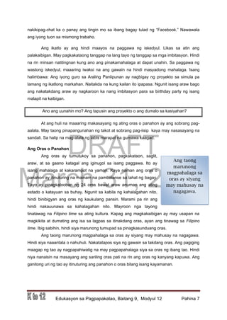 DRAFT
March 31, 2014
Edukasyon sa Pagpapakatao, Baitang 9, Modyul 12 Pahina 7
Ang taong
marunong
magpahalaga sa
oras ay siyang
may mahusay na
nagagawa.
nakikipag-chat ka o panay ang tingin mo sa ibang bagay tulad ng “Facebook.” Nawawala
ang iyong tuon sa mismong trabaho.
Ang ikatlo ay ang hindi maayos na paggawa ng iskedyul. Likas sa atin ang
palakaibigan. May pagkakataong tanggap na lang tayo ng tanggap sa mga imbitasyon. Hindi
na rin minsan natitingnan kung ano ang pinakamahalaga at dapat unahin. Sa paggawa ng
wastong iskedyul, maaaring iwaksi na ang gawain na hindi masyadong mahalaga. Isang
halimbawa: Ang iyong guro sa Araling Panlipunan ay nagbigay ng proyekto sa simula pa
lamang ng ikatlong markahan. Naitakda na kung kailan ito ipapasa. Ngunit isang araw bago
ang nakatakdang araw ay nagkaroon ka nang imbitasyon para sa birthday party ng isang
malapit na kaibigan.
Ano ang uunahin mo? Ang tapusin ang proyekto o ang dumalo sa kasiyahan?
At ang huli na maaaring makasayang ng ating oras o panahon ay ang sobrang pag-
aalala. May taong pinapangunahan ng takot at sobrang pag-iisip kaya may nasasayang na
sandali. Sa halip na mag-alala ng labis marapat na gumawa kaagad.
Ang Oras o Panahon
Ang oras ay tumutukoy sa panahon, pagkakataon, saglit,
araw, at sa gaano katagal ang iginugol sa isang paggawa. Ito ay
isang mahalaga at kakarampot na yaman. Kaya naman ang oras o
panahon ay itinuturing na mainam na pambalanse sa lahat ng bagay.
Tayo ay pinagkalooban ng 24 oras bawat araw anuman ang ating
estado o katayuan sa buhay. Ngunit sa kabila ng kahalagahan nito,
hindi binibigyan ang oras ng kaukulang pansin. Marami pa rin ang
hindi nakauunawa sa kahalagahan nito. Mayroon nga tayong
tinatawag na Filipino time sa ating kultura. Kapag ang magkakaibigan ay may usapan na
magkikita at dumating ang isa sa lagpas sa itinakdang oras, ayan ang tinawag sa Filipino
time. Ibig sabihin, hindi siya marunong tumupad sa pinagkasunduang oras.
Ang taong marunong magpahalaga sa oras ay siyang may mahusay na nagagawa.
Hindi siya naaantala o nahuhuli. Nakatatapos siya ng gawain sa takdang oras. Ang pagiging
maagap ng tao ay nagpapahiwatig na may pagpapahalaga siya sa oras ng ibang tao. Hindi
niya nanaisin na masayang ang sariling oras pati na rin ang oras ng kanyang kapuwa. Ang
ganitong uri ng tao ay itinuturing ang panahon o oras bilang isang kayamanan.
 