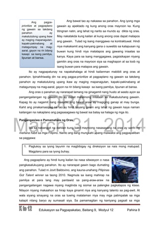 DRAFT
March 31, 2014
Edukasyon sa Pagpapakatao, Baitang 9, Modyul 12 Pahina 8
Ang pagpa-
prioritize at pagpaplano
ng gawain sa takdang
panahon ay
makatutulong upang ikaw
ay maging mapanagutan,
kapaki-pakinabang at
matagumpay na mag-
aaral, gayon na rin bilang
kasapi sa isang pamilya,
lipunan at bansa.
Ang bawat tao ay nakaasa sa panahon. Ang iyong mga
gawain ay apektado ng kung anong oras mayroon ka. Kung
titingnan natin, ang lahat ng narito sa mundo ay dikta ng oras.
May nakatakda kung kailan at kung anong oras dapat matapos
ang gawain. Tulad ng isang manggawa na kontraktuwal. Hindi
niya makakamit ang kanyang gana o suweldo sa katapusan ng
buwan kung hindi niya matatapos ang gawaing iniaatas sa
kanya. Kaya para sa isang manggagawa, pagsisikapan niyang
gamitin ang oras na mayroon siya sa maghapon at sa loob ng
isang buwan para matapos ang gawain.
Ito ay nagpapatunay na napakahalaga at hindi kailanman mabibili ang oras at
panahon. Ipinahihiwatig din na ang pagpa-prioritize at pagpaplano ng gawain sa takdang
panahon ay makatutulong upang ikaw ay maging mapanagutan, kapaki-pakinabang at
matagumpay na mag-aaral, gayon na rin bilang kasapi sa isang pamilya, lipunan at bansa.
Ang oras o panahon ay nararapat lamang na ginagamit nang husto at wasto ayon sa
pangangailangan ng gawain. Ito ay dapat matalinong inilalaan sa makabuluhang gawain.
Kapag ito ay nagamit nang maayos, ang bawat araw ay magiging ganap at may bunga.
Kahit ang pinakamasipag na tao ay hindi kayang gawin ang lahat ng gawain kaya naman
kailangan na nakaplano ang pagsasagawa ng bawat isa batay sa halaga ng mga ito.
Pangangasiwa o Pamamahala ng Oras
Isa sa nabanggit na dahilan kung bakit mayroong nasasayang na oras ay sanhi ng
mañana habit sa mga Filipino. Narito ang ilang mungkahi upang maiwaksi ang pagpapaliban
sa paggawa:
1. Pagtukoy sa iyong layunin na magbibigay ng direksiyon sa nais mong matupad.
Magplano para sa iyong buhay.
Ang pagpaplano ay hindi kung kailan ka nasa sitwasyon o nasa
pangkasalukuyang panahon. Ito ay nararapat gawin bago dumating
ang panahon. Tulad ni Jovit Baldovino, ang kauna-unahang Pilipinas
Got Talent winner sa taong 2010. Nagmula sa isang mahirap na
pamilya at para lang may pantawid sa pang-araw-araw na
pangangailangan nagawa niyang magtinda ng siomai sa palengke pagkatapos ng klase.
Nilayon niyang makaahon sa hirap kaya ginamit niya ang kanyang talento sa pag-awit. At
wala siyang sinayang na oras sa tuwing malalaman niya may mga patimpalak sa mga
kalapit nilang baryo ay sumasali siya. Sa pamamagitan ng kaniyang pagsali sa mga
 