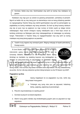 DRAFT
March 31, 2014
Edukasyon sa Pagpapakatao, Baitang 9, Modyul 12 Pahina 10
5. Gumawa. Itakda ang oras. Gantimpalaan ang sarili sa tuwing may natatapos na
gawain.
Kadalasan ang mga guro ay subsob sa gawaing pampaaralan, pambahay at pansarili.
Ngunit sa kabila nito ay may isang guro sa elementarya mula sa isang pribadong paaralan
na nagngangalang Teacher Dang ang malimit gantimpalaan ang sarili sa pamamagitan ng
paglalakbay sa tuwing matatapos ang isang semestre. Sa loob ng ilang buwang nakatuon
ang isip at puso niya sa pagtuturo sa mga nursery at kinder pupils ay talaga naman
nakakapagod. Kaya naman sinisiguro niyang makabiyahe siya o hindi kaya umuwi sa
kanilang probinsiya sa Batangas para lang makapagpahinga at makasagap ng sariwang
hangin. Pakiramdam ni Teacher Dang na nagagantimpalaan niya ang sarili sa tuwing
matatapos ang isang taong pagtuturo sa paaralan.
6. Tasahin kung nagawa ang nararapat gawin. Maging matiyaga at kapaki-pakinabang.
Huwag susuko.
Si Juno Sauler, coach ng La Salle Green Archers ay isa sa naging
instrumento upang manalo ang koponan sa ika-76 na taon ng
University Athlethic Association of the Philippines. Mariin niyang
ibinahagi sa manlalaro ng nasabing koponan ang kahalagahan ng
disiplina sa pang-araw-araw na pag-eensayo sa basketball. Bahagi
nito ay ang paggamit ng oras. Sa bawat pagtatapos ng laro or laban, mabuting balikan ng
tanaw kung nagawa ba ang nararapat para sa nasabing laro. At kung matatandaan sa
larong nasabi, hindi sumuko ang bawat manlalaro kahit ang kalaban nila ang nakakalamang
sa puntos. Sa huli, sila ang nakakuha ng titulo bilang kampeon sa ika-76 Season ng UAAP.
Pagpaplano ng Oras
Upang magabayan ka sa pagpaplano ng oras, narito ang
ilang maaari mong gawin:
a. Timbangin ang iyong oras para sa pag-aaral, trabahong
bahay, pagtulog, pagtulong at pananalangin.
b. Planuhin ang kinakaharap na “grading period”.
c. Gumawa ng layunin sa bawat asignatura.
d. Alamin kung gaano kahaba ang kinakailangang gugulin para sa pag-aaral sa mga
asignatura.
 